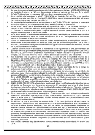 27
1. La hora de ingreso de las y los estudiantes del nivel primario y secundaria en el MODO PRESENCIAL
es desde las 7:30 a.m. a 7.45 a.m. Se considera tardanza a partir de las 7:46 a.m. En el MODO
REMOTO el horario de ingreso es de 8.20 a.m. Se considera tardanza 8.31 a.m.
2. En el nivel Inicial el ingreso en el MODO PRESENCIAL es desde las 7:45 a 8:00 a.m. se considera
tardanza a partir de las 8:01 a.m. En el MODO REMOTO el horario de ingreso es de 9.00 a 9.30 a.m.
Se considera tardanza a partir de las 9.31 a.m.
3. La asistencia diaria del estudiante se controla en el MODO PRESENCIAL mediante el sistema de
control de asistencia y con la presentación de su agenda firmada y el sistema QR.
4. En el MODO REMOTO la asistencia tiene el siguiente proceso: 1° los docentes descargan la
asistencia de la plataforma Microsoft Teams y envían al departamento de Normas y Disciplina.
2° Elaboración de consolidado previo cotejo de asistencia a clases desarrolladas en el día. Y 3°
registro de asistencia en la plataforma Sieweb.
5. En el modo remoto, la asistencia es considerada por clase. En el registro de asistencia se tomará en
cuenta la puntualidad a todas las clases desarrolladas en el día. Se especificará la puntualidad,
tardanza y/o falta en el respectivo comentario.
6. Asistir a la Institución Educativa con todos sus útiles e implementos que le correspondan cada día.
7. Permanecer en el aula durante las horas de clase, aún en ausencia del profesor. En el MODO
REMOTO el estudiante debe permanecer conectado y participar activamente en las clases virtuales
de la plataforma Microsoft Teams.
8. Justificar con el Auxiliar de Educación la inasistencia al día siguiente de la falta, por intermedio del
padre de familia o apoderado en forma presencial dentro del horario que le corresponde. En el MODO
REMOTO la justificación de tardanzas e inasistencias se hacen a través de la plataforma Sieweb,
dirigido a los auxiliares del nivel y hasta 48 horas después de sucedida la falta o tardanza.
9. Las tardanzas solo se justifican por cita médica, en caso de una eventualidad requiere de la
justificación por escrito, en la agenda escolar, y la presencia del padre, madre y/o apoderado. En el
MODO REMOTO las tardanzas se justifican por salud, por falta de conectividad, por falta de fluido
eléctrico o por cualquier otra eventualidad que amerite justificación presentada por los PP.FF. a través
de la plataforma Sieweb o en su defecto por otros medios de comunicación.
10. Cumplir responsablemente con sus deberes escolares y tareas asignadas. Enviar a tiempo las
actividades de aprendizaje según los plazos establecidos por la o el docente.
11. Asistir puntualmente a las actuaciones, celebraciones litúrgicas, literario-musical y/o actividades del
calendario cívico-religioso, programadas por la Institución, considerando su asistencia y participación
para su calificación de comportamiento. Para dicha fecha el registro de asistencia lo realizará el Tutor.
En el MODO REMOTO las y los estudiantes asistirán a las actividades programadas por la Institución
mediante la Plataforma virtual Microsoft teams. El docente descargá la asistencia para enviársela al
auxiliar del nivel, quien verificará la asistencia de los estudiantes.
12. EN EL MODO PRESENCIAL, el estudiante que tenga 2 faltas injustificadas deberá justificarlas con
el Auxiliar de Educación con documentos probatorios. El estudiante que tenga 3 faltas deberá
justificarlas mediante Formato de Trámite dirigido a la Dirección de la Institución Educativa indicando
el motivo de las mismas y fundamentado con documentos probatorios. EN EL MODO REMOTO no
será necesario el documento probatorio en lo que respecta a salud.
13. En el caso de que el estudiante se ausente de la I.E por causas tales como: embarazo adolescente,
maternidad, paternidad, enfermedades crónicas o que ameriten tratamiento prolongado, casos de
violencia, entre otros, la I.E será flexible y brindará apoyo y asesoría para garantizar la continuidad
de los estudios del estudiante.
14. En el caso de que el estudiante se ausente de la I.E sin causa justificada, el responsable del
departamento de disciplina o tutor se comunicará con la familia del estudiante a fin de conocer su
situación y brindar apoyo o asesoría y, a su vez, los padres de familia deberán implementar las
orientaciones que brinda el tutor y comprometerse a enviar a su hijo (a) puntualmente a la I.E. En el
MODO REMOTO, cuando un estudiante no está como asistente en la plataforma o al estar presente,
no muestra participación activa, el auxiliar en coordinación con el docente, llamará por teléfono a los
padres de familia para indagar las causas, orientar si hubiera dificultades de conectividad y registrar
los casos de dificultades de conectividad constantes debido al uso de dispositivos no adecuados o
dificultades de internet. Hacer un compromiso por parte del PP.FF en caso de inasistencias que no
ameriten justificación.
15. Las salidas y visitas de las y los estudiantes se realizarán respetando lo establecido por la RVM 086-
2015.
 