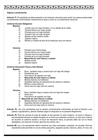 28
Higiene y presentación
Artículo 77: El estudiante se debe presentar a la institución educativa para recibir sus clases presenciales
correctamente uniformado(a) manteniendo el aseo y orden en su presentación personal.
Uniforme Escolar Obligatorio
Mujeres:
a) Jumper azul con logo bordado y 5 cm debajo de la rodilla
b) Camisa blanca con rayas azules
c) Chompa azul con logo bordado
d) Corbatín rojo con logo bordado
e) Medias azules hasta la rodilla
f) Zapatos negros
g) Moñera y modelo de lazo de la Institución azul con blanco
Varones:
a) Pantalón azul marino largo
b) Camisa blanca con rayas azules
c) Chompa azul con logo bordado
d) Corbata azul con logo bordado
e) Mascarilla de color blanco o celeste
f) Medias azules
g) Zapatos negros
Uniforme Educación Física y Arte (Danza)
Mujeres:
a) Buzo: pantalón largo y casaca azul con logo del colegio
b) Pantaloneta azul
c) Polo blanco de algodón con logo
d) Mascarilla de color blanco o celeste
e) Medias blancas (no tobilleras)
f) Zapatillas blancas sin aplicaciones de colores ni diseños
g) Moñera y lazos blancos
h) Gorra azul con logo (solo en verano)
Varones:
a) Buzo: pantalón largo y casaca azul con logo del colegio
b) Short azul
c) Polo blanco de algodón con logo
d) Mascarilla de color blanco o celeste
e) Medias blancas (no tobilleras)
f) Zapatillas blancas sin aplicaciones de colores ni diseños
g) Gorra azul con logo (solo en verano)
Artículo 78: las y los estudiantes que no asistan correctamente uniformados se hará el llamado a sus
padres o apoderados y demás medidas según lo dispuesto en el presente Reglamento.
Artículo 79: Para los varones el corte de cabello es tipo escolar no corte moderno, no rayas ni dibujos y
las estudiantes llevarán el cabello recogido en un moño con redecilla o moñera y un lazo azul o blanco
de acuerdo al uniforme escolar o el buzo de educación física, el peinado debe ser con la frente
despejada y sin adornos (vinchas, ganchos de colores, etc.)
Artículo 80: Las y los estudiantes deben mantener sus uñas recortadas y aseadas, sin esmalte. Para las
estudiantes está permitido el uso de aretes pequeños, pegados (azules, blancos, plata). En las y los
 