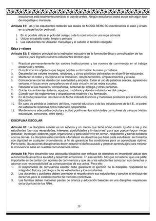 29
estudiantes está totalmente prohibido el uso de aretes. Ningún estudiante podrá asistir con algún tipo
de maquillaje o manicure.
Artículo 81: las y los estudiantes recibirán sus clases de MODO REMOTO manteniendo el aseo y orden
en su presentación personal:
1. En lo posible utilizar el polo del colegio o de lo contrario con una ropa cómoda
2. Utilizar el cabello corto, limpio y peinado
3. Las estudiantes no utilizarán maquillaje y el cabello lo tendrán recogido
Ética y valores
Artículo 82: El objetivo principal de la institución educativa es la formación ética y consolidación de los
valores; para lograrlo nuestros estudiantes tendrán que:
1. Practicar permanentemente los valores institucionales y las normas de convivencia en el trabajo
presencial y remoto.
2. Cumplir con los objetivos que hagan posible su formación humana y cristiana.
3. Desarrollar los valores morales, religiosos, y cívico-patriótico delineados en el perfil del educando.
4. Mantener el orden y disciplina en la formación, desplazamientos, emplazamientos y el aula.
5. Comunicarse con los demás con asertividad y empatía. Evitar el uso de palabras soeces, agresiones
verbales y físicas entre compañeros en el aula virtual y en las redes sociales.
6. Respetar a sus maestros, compañeros, personal del colegio y otras personas.
7. Cuidar los ambientes, talleres, equipos, mobiliario y demás instalaciones del colegio.
8. Cumplir con los reglamentos y disposiciones relativos a su formación.
9. En el modo presencial, devolver en la fecha indicada los libros y materiales prestados por la Institución
Educativa.
10. En caso de pérdida o deterioro del libro, material educativo o de las instalaciones de la I.E., el padre
del estudiante repondrá dicho material o desperfecto.
11. Mantener una adecuada conducta y actitud positiva en las actividades curriculares de campos (visitas
educativas, concursos, entre otros).
DISCIPLINA ESCOLAR
Artículo 83: La disciplina escolar es un servicio y un medio que tiene como misión ayudar a las y los
estudiantes (con sus necesidades, intereses, posibilidades y limitaciones) para que puedan lograr metas
(estudiar, investigar, elaborar, jugar, organizarse) y para saber vivir en común, respetando y siendo solidario
con los demás. La disciplina está orientada a fortalecer los derechos que tiene cada estudiante: ser tratados
con dignidad en cualquier circunstancia, a fin de garantizar las condiciones para un aprendizaje óptimo.
Por lo tanto, las acciones disciplinarias deben resarcir el daño causado y generar aprendizajes para mejorar
la convivencia sana en nuestra comunidad educativa.
Artículo 84: Para desarrollar una adecuada disciplina con enfoque de derechos es importante actuar con
autonomía de acuerdo a su edad y desarrollo emocional. En ese sentido, hay que considerar que una parte
importante es de contar con normas de convivencia y que las y los estudiantes conozcan sus derechos y
asuman con responsabilidad las consecuencias de sus actos. Para ello:
1. El responsable de convivencia escolar debe garantizar el ejercicio de la disciplina respetando la
integridad física y psicológica de las estudiantes y los estudiantes.
2. Los docentes y auxiliares deben promover el respeto entre sus estudiantes y conocer el enfoque de
derechos para el establecimiento de medidas correctivas.
3. Las familias deben mantener pautas de crianza y educación basadas en una disciplina respetuosa
de la dignidad de los NNA.
 