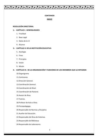 3
CONTENIDO
INDICE
RESOLUCIÓN DIRECTORAL
1.- CAPÍTULO I: GENERALIDADES
1. Finalidad
2. Base Legal
3. Datos de la I.E
4. Alcance
2.- CAPÍTULO II: DE LA INSTITUCIÓN EDUCATIVA
5. Axiología
6. Fines
7. Principios
8. Visión
9. Misión
3.- CAPÍTULO III: DE LA ORGANIZACIÓN Y FUNCIONES DE LOS MIEMBROS QUE LA INTEGRAN
10.Organigrama
11.Comisiones
12.Dirección General.
13.Coordinación General.
14.Coordinación de Nivel.
15.Coordinación de Pastoral.
16.Asesor de Área.
17.Tutores.
18.Profesor de Aula o Área.
19.Psicopedagogo.
20.Responsable de Normas y Disciplina
21.Auxiliar de Educación.
22.Responsable del Área de Sistemas.
23.Responsable de Biblioteca
24.Responsable de Laboratorio.
 
