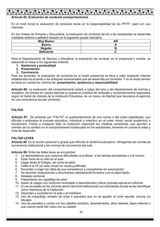 30
Artículo 85. Evaluación de conducta (comportamiento)
En el nivel Inicial la evaluación de conducta recae en la responsabilidad de los PP.FF. para con sus
menores.
En los niveles de Primaria y Secundaria, la evaluación de conducta de los y las estudiantes se desarrolla
mediante sistema cualitativo basado en la siguiente escala valorativa.
Muy Bueno AD
Bueno A
Regular B
Deficiente C
Para el Departamento de Normas y Disciplina, la evaluación de conduta, en lo presencial y remota, se
desarrolla en base a los siguientes criterios:
1. Asistencia y puntualidad
2. Presentación
3. Convivencia
Para los docentes, la evaluación de conducta en el modo presencial se lleva a cabo mediante criterios
establecidos de acuerdo a los enfoques transversales que se desarrolla por bimestre. Y en el modo remoto
se tiene en cuenta los criterios de: presentación, asistencia y responsabilidad.
Articulo 86: La evaluación del comportamiento estará a cargo del tutor y del departamento de normas y
disciplina. Se tomará en cuenta además la puesta en práctica de actitudes y comportamientos esperados
según el Cartel de Valores de la Institución Educativa, en un marco de libertad que favorezca el ejercicio
de una convivencia escolar armónica.
FALTAS
Artículo 87: Se entiende por "FALTA'" el quebrantamiento de una norma o del orden establecido, que
dificulta o entorpece el proceso educativo, individual o colectivo en el orden moral, social académico o
disciplinario. Frente a cualquier falta, la institución dispondrá las medidas correctivas, que apunten a
orientar así su cambio en el comportamiento inadecuado en los estudiantes, teniendo en cuenta la edad y
nivel de desarrollo.
FALTAS LEVES
Artículo 88: Es la acción personal o grupal que dificulta la dinámica educativa, infringiendo las normas de
convivencia institucional y las normas de convivencia del aula.
Artículo 89: Entre las faltas leves se encuentran:
1. La desobediencia que ocasiona dificultades al profesor, a los demás estudiantes o a él mismo.
2. Estar fuera de su sitio en el aula.
4. Llegar tarde al Colegio, así como al salón.
5. Faltar a la I.E y/o aula virtual sin causa justificada
6. Esconder o coger los útiles de sus compañeros y compañeras sin autorización.
7. No devolver evaluaciones y documentos debidamente firmados y en el plazo fijado.
8. Desaseo personal.
9. Presentarse con zapatillas de color.
10. Asistir al colegio con uniforme incompleto o desordenado o llevar prendas ajenas al uniforme.
11. El uso de aretes en los varones dentro del local institucional o en actividades donde se les identifique
como miembros de la Institución.
12. Desorden y suciedad en el aula y el mobiliario.
13. Uso de maquillaje, pintado de uñas o peinados que no se ajusten al corte escolar, pircing y/o
tatuajes.
14. Uso de peinados y cortes con los cabellos erizados, desordenados, altos relieves, bajos relieves o
que cubran parte del rostro con su cabello.
 