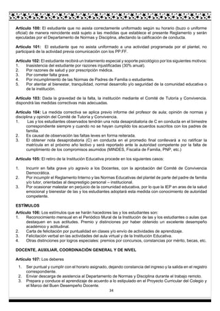 34
Artículo 100: El estudiante que no asista correctamente uniformado según su horario (buzo o uniforme
oficial) de manera reincidente está sujeto a las medidas que establece el presente Reglamento y serán
ejecutadas por el Departamento de Normas y Disciplina, afectando la calificación de conducta.
Artículo 101: El estudiante que no asista uniformado a una actividad programada por el plantel, no
participará de la actividad previa comunicación con los PP.FF.
Artículo 102: El estudiante recibirá un tratamiento especial y soporte psicológico por los siguientes motivos:
1. Inasistencia del estudiante por razones injustificadas (30% anual).
2. Por razones de salud y por prescripción médica.
3. Por cometer falta grave.
4. Por incumplimiento de las Normas de Padres de Familia o estudiantes.
5. Por atentar al bienestar, tranquilidad, normal desarrollo y/o seguridad de la comunidad educativa o
de la institución.
Artículo 103: Dada la gravedad de la falta, la institución mediante el Comité de Tutoría y Convivencia.
dispondrá las medidas correctivas más adecuadas.
Artículo 104: La medida correctiva se aplica previo informe del profesor de aula; opinión de normas y
disciplina y opinión del Comité de Tutoría y Convivencia.
1. Las y los estudiantes observados tendrán una nota desaprobatoria de C en conducta en el bimestre
correspondiente siempre y cuando no se hayan cumplido los acuerdos suscritos con los padres de
familia.
2. Es causal de observación las faltas leves en forma reiterada.
3. El obtener nota desaprobatoria (C) en conducta en el promedio final conllevará a no ratificar la
matrícula en el próximo año lectivo y será reportado ante la autoridad competente por la falta de
cumplimiento de los compromisos asumidos (MINDES, Fiscalía de Familia, PNP, etc.)
Artículo 105: El retiro de la Institución Educativa procede en los siguientes casos:
1. Incurrir en falta grave y/o agravio a los Docentes, con la aprobación del Comité de Convivencia
Democrática.
2. Por incumplir el Reglamento Interno y las Normas Educativas del plantel de parte del padre de familia
y/o tutor, orientadas al desprestigio personal – institucional.
3. Por ocasionar malestar en perjuicio de la comunidad educativa, por lo que la IEP en aras de la salud
emocional y bienestar de las y los estudiantes adoptará esta medida con conocimiento de autoridad
competente.
ESTÍMULOS
Artículo 106: Los estímulos que se harán hacedores las y los estudiantes son:
1. Reconocimiento mensual en el Periódico Mural de la Institución de las y los estudiantes o aulas que
destaquen en sus actitudes. Premio y distinciones por haber obtenido un excelente desempeño
académico y actitudinal.
2. Carta de felicitación por puntualidad en clases y/o envío de actividades de aprendizaje.
3. Felicitación verbal en las actividades del aula virtual y de la Institución Educativa.
4. Otras distinciones por logros especiales: premios por concursos, constancias por mérito, becas, etc.
DOCENTE, AUXILIAR, COORDINACIÓN GENERAL Y DE NIVEL
Artículo 107: Los deberes
1. Ser puntual y cumplir con el horario asignado, dejando constancia del ingreso y la salida en el registro
correspondiente.
2. Enviar descarga de asistencia al Departamento de Normas y Disciplina durante el trabajo remoto.
3. Prepara y conduce el aprendizaje de acuerdo a lo estipulado en el Proyecto Curricular del Colegio y
el Marco del Buen Desempeño Docente.
 