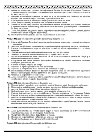 36
4. Atiende las inquietudes y consultas de los Padres de Familia, Apoderados, Estudiantes, Profesores
y representantes de instituciones y deriva el asunto al estamento que corresponde cuando el tema le
es ajeno a su función.
5. Mantener actualizado el expediente de todos las y los estudiantes a su cargo con los informes,
evaluaciones, planes de mejora, avances y logros alcanzados, etc.
6. Evalúa periódicamente el desempeño del programa de tutoría de las aulas.
7. Asiste, asesora, orienta y acompaña a los docentes en su labor tutorial.
8. Atiende las inquietudes y consultas de los Padres de Familia, Apoderados, Estudiantes, Profesores
y representantes de instituciones y deriva el asunto al estamento que corresponde cuando el tema
es ajeno a su función.
9. Asiste puntualmente a su jornada laboral, según horario establecido por la Dirección General, dejando
constancia de ello en el registro de asistencia.
10. Brinda orientación educativa a las y los estudiantes que lo requieren.
Artículo 112: Los deberes del Responsable de Normas y Disciplina son:
1. Informa a la Directora General de los asuntos y actividades que le competen y que realizan profesores
y estudiantes.
2. Soluciona las dificultades presentadas en el quehacer diario y asuntos que son de su competencia.
3. Prepara, formula y presenta proyectos educativos innovadores a fin de mejorar el servicio y la calidad
educativa.
4. Vela por el cumplimiento del Reglamento Interno de las y los estudiantes.
5. Supervisa el control de asistencia del alumnado y reporte de incidencias.
6. Actualiza diariamente las faltas y tardanzas de las y los estudiantes al sistema del colegio y el
consolidado bimestral en el SIAGIE.
7. Cita y atiende a los padres de familia de acuerdo a la necesidad del servicio: inasistencia, tardanzas,
indisciplina, presentación, etc.
8. Controla el orden y limpieza del colegio.
9. Supervisa el ingreso y salida de las y los estudiantes.
10. Supervisa el cumplimiento de las funciones del personal a su cargo.
11. Brinda asesoramiento en decisiones de orden disciplinario, sea a las y los estudiantes o padres de
familia, y se encarga de informar los términos a los que se concluyeron.
12. Otras que le asigne la Dirección General.
13. Asiste puntualmente a su jornada laboral, según horario establecido por la Dirección General, dejando
constancia de ello en el registro de asistencia.
Artículo 113: Los deberes del Auxiliar de Educación son:
1. Debe ser pulcro y aseado en su presentación personal debiendo asistir debidamente uniformado.
2. Debe mostrar un trato amable y cordial con todos los miembros de la comunidad educativa.
3. Apoya al docente en el desarrollo de las acciones educativas.
4. Dedica el mayor tiempo posible a vigilar, cuidar y orientar a los educandos.
5. Participa de la elaboración y ejecución del Proyecto Educativo Institucional y el Plan Anual de Trabajo.
6. Participa activamente en las diversas actividades que organiza el colegio dentro y fuera del mismo.
7. Apoya en el aula cuidando el orden y la disciplina cuando un docente no asista al colegio o cuando
lo considere necesario el coordinador de nivel.
8. Asiste puntualmente a su jornada laboral, según horario establecido por la Dirección General, dejando
constancia de ello en el registro de asistencia.
Artículo 114: Los deberes del responsable del Área de Sistemas son:
1. Asistir puntualmente a su jornada laboral, según el horario establecido por la Dirección General,
dejando constancia de ello en el registro de asistencia.
2. Cumplir con el Reglamento de Seguridad en el trabajo.
3. Realizar con responsabilidad y eficiencia las funciones asignadas.
4. Cumplir con las tareas que le designe la Dirección General
Artículo 115: Los deberes del Responsable de Biblioteca son:
 