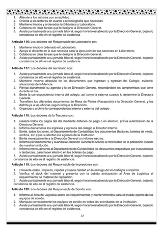 37
1. Atiende a los lectores con amabilidad.
2. Orienta a los lectores en cuanto a la bibliografía que necesitan.
3. Mantiene limpios y ordenados la Biblioteca y Laboratorio.
4. Colabora en otras tareas que le designe la Dirección General.
5. Asiste puntualmente a su jornada laboral, según horario establecido por la Dirección General, dejando
constancia de ello en el registro de asistencia
Artículo 116: Los deberes del Responsable de Laboratorio son:
1. Mantiene limpio y ordenado el Laboratorio.
2. Apoya al docente en lo que necesita para la ejecución de sus sesiones en Laboratorio.
3. Colabora en otras tareas que le designe la Dirección General.
4. Asiste puntualmente a su jornada laboral, según horario establecido por la Dirección General, dejando
constancia de ello en el registro de asistencia
Artículo 117: Los deberes del secretario son:
1. Asiste puntualmente a su jornada laboral, según horario establecido por la Dirección General, dejando
constancia de ello en el registro de asistencia.
2. Mantiene reserva absoluta de los documentos que ingresan y egresan del Colegio, evitando
situaciones de infidencia.
3. Revisa diariamente su agenda y la de Dirección General, recordándole los compromisos que tiene
durante el día.
4. Emite la correspondencia interna del colegio, así como la externa cuando lo determine la Directora
General.
5. Transfiere los diferentes documentos de Mesa de Partes (Recepción) a la Dirección General, y los
distribuye a las oficinas según indique la Dirección.
6. Organiza y archiva la correspondencia interna y externa del colegio
Artículo 118: Los deberes de la Tesorera son:
1. Realiza todos los pagos del día mediante órdenes de pago o en efectivo, previa autorización de la
Directora General.
2. Informa diariamente los ingresos y egresos del colegio el Director Interno.
3. Emite, todos los lunes, al Departamento de Contabilidad los documentos (facturas, boletas de venta,
recibos, etc.) que sustentan los egresos de la Institución.
4. Emite mensualmente a la Dirección General un informe escrito.
5. Informa periódicamente y cuando la Dirección General lo solicite la morosidad de la población escolar
de nuestra Institución.
6. Informa mensualmente al Departamento de Contabilidad los descuentos respectivos por inasistencias
y tardanzas, para hacer efectivo en las boletas de pago.
7. Asiste puntualmente a su jornada laboral, según horario establecido por la Dirección General, dejando
constancia de ello en el registro de asistencia.
Artículo 119: Los deberes del Responsable de Impresiones son:
1. Presenta orden, limpieza, rapidez y buena calidad en la entrega de los trabajos a imprimir.
2. Verifica el stock del material y presenta con la debida anticipación al Área de Logística el
requerimiento de material de reposición.
3. Asiste puntualmente a su jornada laboral, según horario establecido por la Dirección General, dejando
constancia de ello en el registro de asistencia.
Artículo 120: Los deberes del Responsable de Sonido son:
1. Informa al área de Logística sobre los requerimientos y mantenimientos para el estado óptimo de los
equipos de sonido.
2. Manipula correctamente los equipos de sonido en todas las actividades de la Institución.
3. Asiste puntualmente a su jornada laboral, según horario establecido por la Dirección General, dejando
constancia de ello en el registro de asistencia.
 