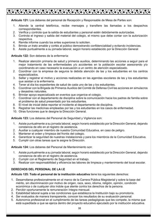 38
Artículo 121: Los deberes del personal de Recepción y Responsable de Mesa de Partes son:
1. Atiende la central telefónica, recibe mensajes y transfiere las llamadas a los despachos
correspondientes.
2. Verifica y controla que la salida de estudiantes y personal estén debidamente autorizadas.
3. Controla el ingreso y salida del material del colegio, el mismo que debe contar con la autorización
respectiva.
4. Remite informe cuando los entes superiores lo soliciten.
5. Brinda un trato amable y cortés al público demostrando confidencialidad y evitando incidencias.
6. Asiste puntualmente a su jornada laboral, según horario establecido por la Dirección General
Artículo 122: Son deberes de la enfermería:
1. Realizar atención primaria de salud y primeros auxilios, determinando las acciones a seguir para el
mejor tratamiento de las enfermedades y/o accidentes en la población escolar asesorando y/o
coordinando en caso necesario la evacuación a un centro de atención especializado.
2. Coordinar con la empresa de seguros la debida atención de las y los estudiantes en los centros
especializados.
3. Sellar y registrar el motivo y acciones realizadas en las agendas escolares de las y los estudiantes
que asistan a la enfermería.
4. Tener al día los expedientes de salud de cada uno de las y los estudiantes.
5. Coordinar con la Brigada de Primeros Auxilios del Comité de Defensa Civil las acciones en simulacros
y desastres naturales.
6. Brindar apoyo especializado en eventos que organice el colegio.
7. Coordinar con el departamento de disciplina sobre la comunicación hacia los padres de familia sobre
el problema de salud presentado por los estudiantes.
8. El nivel de inicial debe reportar el incidente al departamento de disciplina.
9. Registrar las medicinas empleadas por las y los estudiantes en los casos de enfermedad.
10. Otras funciones que le designe la Dirección General.
Artículo 123: Los deberes del Personal de Seguridad y Vigilancia son:
1. Asiste puntualmente a su jornada laboral, según horario establecido por la Dirección General, dejando
constancia de ello en el registro de asistencia.
2. Auxiliar a cualquier miembro de nuestra Comunidad Educativa, en caso de peligro.
3. Mantener el orden y limpieza del frontis del colegio.
4. Garantizar la seguridad de nuestras instalaciones y para los miembros de la Comunidad Educativa.
5. Cumplir con otras tareas que le asigne la Dirección.
Artículo 124: Los deberes del Personal de Mantenimiento son:
1. Asiste puntualmente a su jornada laboral, según horario establecido por la Dirección General, dejando
constancia de ello en el registro de asistencia.
2. Cumplir con el Reglamento de Seguridad en el trabajo.
3. Realizar con responsabilidad y eficiencia las labores de limpieza y mantenimiento del local escolar.
DERECHOS DEL PERSONAL DE LA I.E
Artículo 125: Todo el personal de la institución educativa tiene los siguientes derechos:
1. Desarrollarse profesionalmente en el marco de la Carrera Pública Magisterial y sobre la base del
mérito, sin discriminación por motivo de origen, raza, sexo, idioma, religión, opinión, condición
económica o de cualquier otra índole que atente contra los derechos de la persona.
2. Percibir oportunamente la remuneración íntegra mensual.
3. Estabilidad laboral sujeta a las condiciones que establezca la Institución bajo su promotoría.
4. Ser evaluados de manera transparente, conocer los resultados de su evaluación personal.
5. Autonomía profesional en el cumplimiento de las tareas pedagógicas que les compete, la misma que
está supeditada a que se ejerza dentro del proyecto educativo ejecutado por la institución educativa.
 