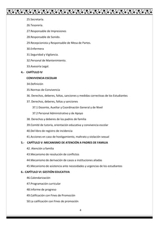 4
25.Secretaría.
26.Tesorería.
27.Responsable de Impresiones
28.Responsable de Sonido.
29.Recepcionista y Responsable de Mesa de Partes.
30.Enfermera
31.Seguridad y Vigilancia.
32.Personal de Mantenimiento.
33.Asesoría Legal.
4.- CAPÍTULO IV
CONVIVENCIA ESCOLAR
34.Definición
35.Normas de Convivencia
36. Derechos, deberes, faltas, sanciones y medidas correctivas de los Estudiantes
37. Derechos, deberes, faltas y sanciones
37.1 Docente, Auxiliar y Coordinación General y de Nivel
37.2 Personal Administrativo y de Apoyo
38. Derechos y deberes de los padres de familia
39.Comité de tutoría, orientación educativa y convivencia escolar
40.Del libro de registro de incidencia
41.Acciones en caso de hostigamiento, maltrato y violación sexual
5.- CAPÍTULO V: MECANISMO DE ATENCIÓN A PADRES DE FAMILIA
42. Atención a familia
43.Mecanismo de resolución de conflictos
44.Mecanismo de derivación de casos a instituciones aliadas
45.Mecanismo de asistencia ante necesidades y urgencias de los estudiantes
6.- CAPÍTULO VI: GESTIÓN EDUCATIVA
46.Calendarización
47.Programación curricular
48.Informe de progreso
49.Calificación con Fines de Promoción
50.La calificación con Fines de promoción
 