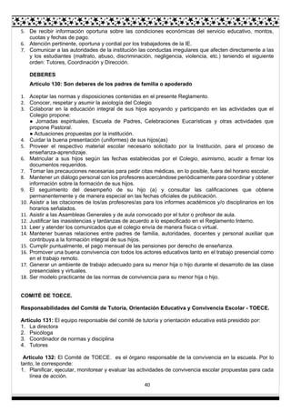 40
5. De recibir información oportuna sobre las condiciones económicas del servicio educativo, montos,
cuotas y fechas de pago.
6. Atención pertinente, oportuna y cordial por los trabajadores de la IE.
7. Comunicar a las autoridades de la institución las conductas irregulares que afecten directamente a las
y los estudiantes (maltrato, abuso, discriminación, negligencia, violencia, etc.) teniendo el siguiente
orden: Tutores, Coordinación y Dirección.
DEBERES
Artículo 130: Son deberes de los padres de familia o apoderado
1. Aceptar las normas y disposiciones contenidas en el presente Reglamento.
2. Conocer, respetar y asumir la axiología del Colegio
3. Colaborar en la educación integral de sus hijos apoyando y participando en las actividades que el
Colegio propone:
● Jornadas espirituales, Escuela de Padres, Celebraciones Eucarísticas y otras actividades que
propone Pastoral.
● Actuaciones propuestas por la institución.
4. Cuidar la buena presentación (uniformes) de sus hijos(as)
5. Proveer el respectivo material escolar necesario solicitado por la Institución, para el proceso de
enseñanza-aprendizaje.
6. Matricular a sus hijos según las fechas establecidas por el Colegio, asimismo, acudir a firmar los
documentos requeridos.
7. Tomar las precauciones necesarias para pedir citas médicas, en lo posible, fuera del horario escolar.
8. Mantener un diálogo personal con los profesores acercándose periódicamente para coordinar y obtener
información sobre la formación de sus hijos.
9. El seguimiento del desempeño de su hijo (a) y consultar las calificaciones que obtiene
permanentemente y de manera especial en las fechas oficiales de publicación.
10. Asistir a las citaciones de los/as profesores/as para los informes académicos y/o disciplinarios en los
horarios señalados.
11. Asistir a las Asambleas Generales y de aula convocado por el tutor o profesor de aula.
12. Justificar las inasistencias y tardanzas de acuerdo a lo especificado en el Reglamento Interno.
13. Leer y atender los comunicados que el colegio envía de manera física o virtual.
14. Mantener buenas relaciones entre padres de familia, autoridades, docentes y personal auxiliar que
contribuya a la formación integral de sus hijos.
15. Cumplir puntualmente, el pago mensual de las pensiones por derecho de enseñanza.
16. Promover una buena convivencia con todos los actores educativos tanto en el trabajo presencial como
en el trabajo remoto.
17. Generar un ambiente de trabajo adecuado para su menor hija o hijo durante el desarrollo de las clase
presenciales y virtuales.
18. Ser modelo practicante de las normas de convivencia para su menor hija o hijo.
COMITÉ DE TOECE.
Responsabilidades del Comité de Tutoría, Orientación Educativa y Convivencia Escolar - TOECE.
Artículo 131: El equipo responsable del comité de tutoría y orientación educativa está presidido por:
1. La directora
2. Psicóloga
3. Coordinador de normas y disciplina
4. Tutores
Artículo 132: El Comité de TOECE. es el órgano responsable de la convivencia en la escuela. Por lo
tanto, le corresponde:
1. Planificar, ejecutar, monitorear y evaluar las actividades de convivencia escolar propuestas para cada
línea de acción.
 