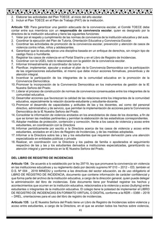 41
2. Elaborar las actividades del Plan TOECE. al inicio del año escolar.
3. Incluir el Plan TOECE en el Plan de Trabajo (PAT) de la institución.
Artículo 133: Para garantizar una gestión adecuada de la convivencia escolar, el Comité TOECE debe
contar entre sus miembros con un responsable de convivencia escolar, quien es designado por la
directora de la institución educativa y tiene las siguientes funciones:
1. Velar por el respeto y cumplimiento de las normas de convivencia de la institución educativa y del aula.
2. Coordinar la ejecución del Plan de Tutoría, Orientación Educativa y Convivencia Escolar.
3. Coordinar las actividades de promoción de la convivencia escolar, prevención y atención de casos de
violencia contra niñas, niños y adolescentes.
4. Garantizar que la escuela ejerza una disciplina basada en un enfoque de derechos, sin ningún tipo de
castigo físico o humillante.
5. Registrar los casos de violencia en el Portal SíseVe y en el Libro de Registro de Incidencias.
6. Coordinar con la UGEL todo lo relacionado con la gestión de la convivencia escolar.
7. Informar trimestralmente al coordinador de tutoría
8. Planificar, implementar, ejecutar y evaluar el plan de la Convivencia Democrática con la participación
de las organizaciones estudiantiles, el mismo que debe incluir acciones formativas, preventivas y de
atención integral.
9. Incentivar la participación de los integrantes de la comunidad educativa en la promoción de la
Convivencia Democrática.
10. Promover la incorporación de la Convivencia Democrática en los instrumentos de gestión de la IE
Nuestra Señora del Prado.
11. Liderar el proceso de construcción de normas de convivencia consensuadas entre los integrantes de la
comunidad educativa.
12. Desarrollar acciones que favorezcan la calidad de las relaciones entre los integrantes de la comunidad
educativa, especialmente la relación docente-estudiante y estudiante-docente.
13. Promover el desarrollo de capacidades y actitudes de las y los docentes, así como del personal
directivo, administrativo y de servicio, que permitan la implementación de acciones para la Convivencia
Democrática de la IE Nuestra Señora del Prado.
14. Consolidar la información de violencia anotados en los anecdotarios de clase de los docentes, a fin de
que se tomen las medidas pertinentes y permitan la elaboración de las estadísticas correspondientes.
15. Adoptar medidas de protección, contención y corrección, frente a los casos de violencia y acoso entre
estudiantes, en coordinación con la Directora
16. Informar periódicamente por escrito a la Directora acerca de los casos de violencia y acoso entre
estudiantes, anotados en el Libro de Registro de Incidencias, y de las medidas adoptadas.
17. Informar a la Directora sobre las y las y los estudiantes que requieran derivación para una atención
especializada en entidades públicas o privada
18. Realizar, en coordinación con la Directora y los padres de familia o apoderados el seguimiento
respectivo de las y las y los estudiantes derivados a instituciones especializadas, garantizando su
atención integral y permanencia en la IE Nuestra Señora del Prado.
DEL LIBRO DE REGISTRO DE INCIDENCIAS
Artículo 134: De acuerdo a lo establecido por la ley 29719, ley que promueve la convivencia sin violencia
en las instituciones educativas y su reglamento dado por decreto supremo Nº 010 – 2012 – ED, también el
D.S. Nº 004 _ 2018 MINEDU y conforme a las directivas del sector educación, es de uso obligatorio el
LIBRO DE REGISTRO DE INCIDENCIA, documento que contiene información de carácter confidencial y
que forma parte del archivo de la institución educativa, a cargo de la dirección general, quien puede delegar
la administración del libro de incidencias. Este documento tiene por finalidad registrar los hechos y
acontecimientos que ocurren en la institución educativa, relacionados a la violencia y acoso (bullying) entre
estudiantes o integrantes de la institución educativa. El colegio tiene la potestad de implementar el LIBRO
DE REGISTRO DE INCIDENCIAS EN FORMATO VIRTUAL O DIGITAL conforme a la RDR – 0388 – 2018
– DREL, orientaciones para el uso del libro de registro de incidencias.
Artículo 135: La IE Nuestra Señora del Prado tiene un Libro de Registro de Incidencias sobre violencia y
acoso entre estudiantes, a cargo de la Directora, en el que se anotan todos los hechos sobre violencia,
 