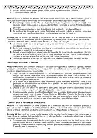 43
2. Maltrato verbal: insultar, poner apodos, hablar mal de alguien, amenazar, intimidar
3. Los maltratos físicos y verbal
Artículo 142: Si el conflicto se da entre uno de los casos mencionados en el artículo anterior y para la
resolución del conflicto la comisión de convivencia tendrá en cuenta los siguientes procedimientos.
1. Citará a los padres de familia del o los estudiantes involucrados, para informarles sobre los hechos
ocurridos y sean mediadores de la solución del conflicto. Terminada la reunión firmarán el acta de
acuerdos.
2. El conflicto se registrará en el libro de incidencia de la institución y en el portal Siseve
3. Se recolectará evidencias como videos, fotografías, testimonios verbales y escritos y otros que
considere el tutor o profesor de aula para la búsqueda de solución del conflicto.
Artículo 143: El proceso de atención y seguimiento de los casos de violencia a los estudiantes en
cualquiera de sus modalidades se realizará siguiendo los siguientes pasos con el objetivo garantizar la
continuidad educativa de la o del estudiante, así como su protección y acogida:
1. La primera acción es la de proteger a los y las estudiantes involucrados y atender el caso
inmediatamente.
2. Se derivará en caso la situación se amerite a un servicio externo especializado de atención de la
violencia o el traslado de la víctima y/o el agresor.
3. Se hará un acompañamiento y supervisión del bienestar de todos los o las estudiantes (atención
psicológica, acompañamiento pedagógico, soporte emocional, etc.) así como la restauración de la
convivencia afectada y la verificación del cese de todo tipo de agresión.
4. Se dará por finalizada la atención del caso cuando se hayan cumplido todos los pasos previos.
Conflicto que Involucra a la Familias
Artículo 144: Frente a los conflictos en el que se tiene como protagonistas a las familias y para su atención
y resolución inmediata de dichas circunstancias que atente contra la buena convivencia de la institución se
tendrá que seguir los siguientes lineamientos:
1. El tutor o los tutores citarán en la institución a las familias involucradas para recoger los testimonios
de cada una de ellas, estas citas serán de manera individual para evitar confrontaciones. En la
reunión estará presente el representante de convivencia para llevar el acta y tomar decisiones de
acuerdo a la gravedad del asunto.
2. En el modo virtual las reuniones será únicamente por la plataforma Microsoft Teams y para
garantizar su confidencialidad la reunión no se gravará. En este caso también participará el
representante de convivencia.
3. En caso el tutor o los tutores y la comisión de convivencia no logren resolver el conflicto se derivará
el caso a coordinación y dirección para la búsqueda de soluciones.
4. Si no se encuentra solución al conflicto la institución tiene la potestad de comunicar a las autoridades
competentes según sea el caso (Policía Nacional, DEMUNA, Fiscalía de Familia u otras
instituciones que la institución crea conveniente) para que sean mediadores de la resolución del
conflicto y se restituya la convivencia para el bienestar de la comunidad educativa.
Conflicto entre el Personal de la Institución
Artículo 145: Para mantener un clima favorable en la institución educativa es necesario que todo el
personal conozca sus deberes, derechos, sanciones y faltas, esto ayudará a respetarse y crear un clima
laboral favorable y por ende una buena convivencia entre los integrantes de la institución.
Artículo 146: Los conflictos que se puedan generar entre los miembros de la comunidad impactará en el
desarrollo de aprendizaje de los estudiantes; es por ello que frente a una de estas situaciones se tendrá
que seguir los siguientes lineamientos:
1. El representante de convivencia tendrá que indagar y buscar evidencias del conflicto para citar a
los involucrados y buscar la resolución del problema. En esta reunión estará presente el coordinador
general y la coordinadora de nivel inicial y primaria quienes llevarán el acta y serán mediadores de
la restitución de la convivencia.
 