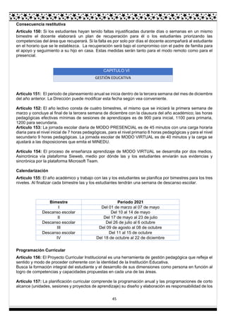 45
Consecuencia restitutiva
Artículo 150: Si los estudiantes hayan tenido faltas injustificadas durante días o semanas en un mismo
bimestre el docente elaborará un plan de recuperación para él o los estudiantes priorizando las
competencias del área que recuperará. Si la falta es por solo por días el docente acompañará al estudiante
en el horario que se le establezca. La recuperación será bajo el compromiso con el padre de familia para
el apoyo y seguimiento a su hijo en casa. Estas medidas serán tanto para el modo remoto como para el
presencial.
CAPITULO VI
GESTIÓN EDUCATIVA
Artículo 151: El periodo de planeamiento anual se inicia dentro de la tercera semana del mes de diciembre
del año anterior. La Dirección puede modificar esta fecha según vea conveniente.
Artículo 152: El año lectivo consta de cuatro bimestres, el mismo que se iniciará la primera semana de
marzo y concluye al final de la tercera semana de diciembre con la clausura del año académico; las horas
pedagógicas efectivas mínimas de sesiones de aprendizajes es de 900 para inicial, 1100 para primaria,
1200 para secundaria.
Artículo 153: La jornada escolar diaria de MODO PRESENCIAL es de 45 minutos con una carga horaria
diaria para el nivel inicial de 7 horas pedagógicas, para el nivel primario 8 horas pedagógicas y para el nivel
secundario 9 horas pedagógicas. La jornada escolar de MODO VIRTUAL es de 40 minutos y la carga se
ajustará a las disposiciones que emita el MINEDU.
Artículo 154: El proceso de enseñanza aprendizaje de MODO VIRTUAL se desarrolla por dos medios.
Asincrónica vía plataforma Sieweb, medio por dónde las y los estudiantes enviarán sus evidencias y
sincrónica por la plataforma Microsoft Team.
Calendarización
Artículo 155: El año académico y trabajo con las y los estudiantes se planifica por bimestres para los tres
niveles. Al finalizar cada bimestre las y los estudiantes tendrán una semana de descanso escolar.
Bimestre Periodo 2021
I Del 01 de marzo al 07 de mayo
Descanso escolar Del 10 al 14 de mayo
II Del 17 de mayo al 23 de julio
Descanso escolar Del 26 de julio al 6 octubre
III Del 09 de agosto al 08 de octubre
Descanso escolar Del 11 al 15 de octubre
IV Del 18 de octubre al 22 de diciembre
Programación Curricular
Artículo 156: El Proyecto Curricular Institucional es una herramienta de gestión pedagógica que refleja el
sentido y modo de proceder coherente con la identidad de la Institución Educativa.
Busca la formación integral del estudiante y el desarrollo de sus dimensiones como persona en función al
logro de competencias y capacidades propuestas en cada una de las áreas.
Artículo 157: La planificación curricular comprende la programación anual y las programaciones de corto
alcance (unidades, sesiones y proyectos de aprendizaje) su diseño y elaboración es responsabilidad de los
 