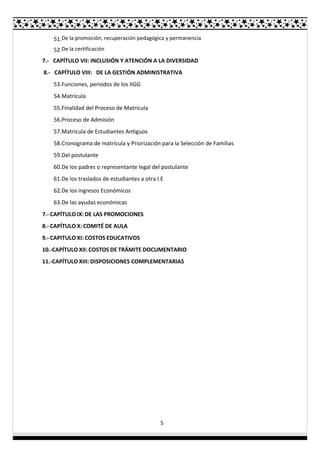 5
51.De la promoción, recuperación pedagógica y permanencia
52.De la certificación
7.- CAPÍTULO VII: INCLUSIÓN Y ATENCIÓN A LA DIVERSIDAD
8.- CAPÍTULO VIII: DE LA GESTIÓN ADMINISTRATIVA
53.Funciones, periodos de los IIGG
54.Matrícula
55.Finalidad del Proceso de Matricula
56.Proceso de Admisión
57.Matricula de Estudiantes Antiguos
58.Cronograma de matrícula y Priorización para la Selección de Familias
59.Del postulante
60.De los padres o representante legal del postulante
61.De los traslados de estudiantes a otra I.E
62.De los ingresos Económicos
63.De las ayudas económicas
7.- CAPÍTULO IX: DE LAS PROMOCIONES
8.- CAPÍTULO X: COMITÉ DE AULA
9.- CAPITULO XI: COSTOS EDUCATIVOS
10.-CAPÍTULO XII: COSTOS DE TRÁMITE DOCUMENTARIO
11.-CAPÍTULO XIII: DISPOSICIONES COMPLEMENTARIAS
 
