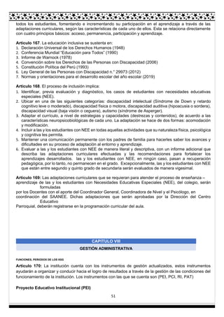 51
todos los estudiantes, fomentando e incrementando su participación en el aprendizaje a través de las
adaptaciones curriculares, según las características de cada uno de ellos. Esta se relaciona directamente
con cuatro principios básicos: acceso, permanencia, participación y aprendizaje.
Artículo 167. La educación inclusiva se sustenta en:
1. Declaración Universal de los Derechos Humanos (1948)
2. Conferencia Mundial “Educación para Todos” (1990)
3. Informe de Warnock (1978)
4. Convención sobre los Derechos de las Personas con Discapacidad (2006)
5. Constitución Política del Perú (1993)
6. Ley General de las Personas con Discapacidad n.° 29973 (2012)
7. Normas y orientaciones para el desarrollo escolar del año escolar (2019)
Artículo 168. El proceso de inclusión implica:
1. Identificar, previa evaluación y diagnóstico, los casos de estudiantes con necesidades educativas
especiales (NEE).
2. Ubicar en una de las siguientes categorías: discapacidad intelectual (Síndrome de Down y retardo
cognitivo leve o moderado), discapacidad física o motora, discapacidad auditiva (hipoacusia o sordera),
discapacidad visual (baja visión o ceguera), autismo (síndrome de Asperger).
3. Adaptar el currículo, a nivel de estrategias y capacidades (destrezas y contenidos), de acuerdo a las
características neuropsicobiológicas de cada uno. La adaptación se hace de dos formas: acomodación
y modificación.
4. Incluir a las y los estudiantes con NEE en todas aquellas actividades que su naturaleza física, psicológica
y cognitiva les permita.
5. Mantener una comunicación permanente con los padres de familia para hacerles saber los avances y
dificultades en su proceso de adaptación al entorno y aprendizaje.
6. Evaluar a las y los estudiantes con NEE de manera literal y descriptiva, con un informe adicional que
describa las adaptaciones curriculares efectuadas y las recomendaciones para fortalecer los
aprendizajes desarrollados. las y los estudiantes con NEE, en ningún caso, pasan a recuperación
pedagógica, por lo tanto, no permanecen en el grado. Excepcionalmente, las y los estudiantes con NEE
que están entre segundo y quinto grado de secundaria serán evaluados de manera vigesimal.
Artículo 169: Las adaptaciones curriculares que se requieran para atender el proceso de enseñanza –
aprendizaje de las y los estudiantes con Necesidades Educativas Especiales (NEE), del colegio, serán
formuladas
por los Docentes con el aporte del Coordinador General, Coordinadora de Nivel y el Psicólogo, en
coordinación del SAANEE. Dichas adaptaciones que serán aprobadas por la Dirección del Centro
Educativo
Parroquial, deberán registrarse en la programación curricular del aula.
CAPITULO VIII
GESTIÓN ADMINISTRATIVA
FUNCIONES, PERIODOS DE LOS IIGG
Artículo 170: La institución cuenta con los instrumentos de gestión actualizados, estos instrumentos
ayudarán a organizar y conducir hacia el logro de resultados a través de la gestión de las condiciones del
funcionamiento de la institución. Los instrumentos con las que se cuenta son (PEI, PCI, RI, PAT)
Proyecto Educativo Institucional (PEI)
 