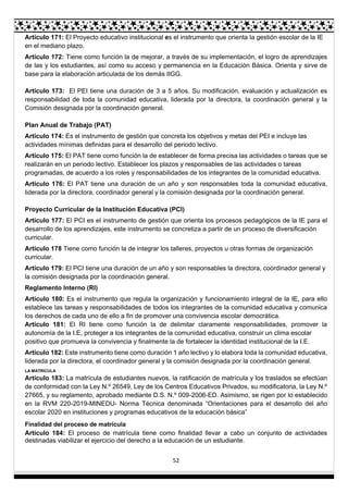 52
Artículo 171: El Proyecto educativo institucional es el instrumento que orienta la gestión escolar de la IE
en el mediano plazo.
Artículo 172: Tiene como función la de mejorar, a través de su implementación, el logro de aprendizajes
de las y los estudiantes, así como su acceso y permanencia en la Educación Básica. Orienta y sirve de
base para la elaboración articulada de los demás IIGG.
Artículo 173: El PEI tiene una duración de 3 a 5 años. Su modificación, evaluación y actualización es
responsabilidad de toda la comunidad educativa, liderada por la directora, la coordinación general y la
Comisión designada por la coordinación general.
Plan Anual de Trabajo (PAT)
Artículo 174: Es el instrumento de gestión que concreta los objetivos y metas del PEI e incluye las
actividades mínimas definidas para el desarrollo del periodo lectivo.
Artículo 175: El PAT tiene como función la de establecer de forma precisa las actividades o tareas que se
realizarán en un periodo lectivo. Establecer los plazos y responsables de las actividades o tareas
programadas, de acuerdo a los roles y responsabilidades de los integrantes de la comunidad educativa.
Artículo 176: El PAT tiene una duración de un año y son responsables toda la comunidad educativa,
liderada por la directora, coordinador general y la comisión designada por la coordinación general.
Proyecto Curricular de la Institución Educativa (PCI)
Artículo 177: El PCI es el instrumento de gestión que orienta los procesos pedagógicos de la IE para el
desarrollo de los aprendizajes, este instrumento se concretiza a partir de un proceso de diversificación
curricular.
Artículo 178 Tiene como función la de integrar los talleres, proyectos u otras formas de organización
curricular.
Artículo 179: El PCI tiene una duración de un año y son responsables la directora, coordinador general y
la comisión designada por la coordinación general.
Reglamento Interno (RI)
Artículo 180: Es el instrumento que regula la organización y funcionamiento integral de la IE, para ello
establece las tareas y responsabilidades de todos los integrantes de la comunidad educativa y comunica
los derechos de cada uno de ello a fin de promover una convivencia escolar democrática.
Artículo 181: El RI tiene como función la de delimitar claramente responsabilidades, promover la
autonomía de la I.E, proteger a los integrantes de la comunidad educativa, construir un clima escolar
positivo que promueva la convivencia y finalmente la de fortalecer la identidad institucional de la I.E.
Artículo 182: Este instrumento tiene como duración 1 año lectivo y lo elabora toda la comunidad educativa,
liderada por la directora, el coordinador general y la comisión designada por la coordinación general.
LA MATRICULA
Artículo 183: La matrícula de estudiantes nuevos, la ratificación de matrícula y los traslados se efectúan
de conformidad con la Ley N.º 26549, Ley de los Centros Educativos Privados, su modificatoria, la Ley N.º
27665, y su reglamento, aprobado mediante D.S. N.º 009-2006-ED. Asimismo, se rigen por lo establecido
en la RVM 220-2019-MINEDU- Norma Técnica denominada “Orientaciones para el desarrollo del año
escolar 2020 en instituciones y programas educativos de la educación básica”
Finalidad del proceso de matricula
Artículo 184: El proceso de matrícula tiene como finalidad llevar a cabo un conjunto de actividades
destinadas viabilizar el ejercicio del derecho a la educación de un estudiante.
 