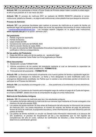 53
Artículo 185: Los postulantes a Inicial y Primer Grado de Primaria deben haber cumplido la edad según
el año al que postulan al 31 de marzo de 2021
Artículo 186: El proceso de matrícula 2021 se realizará de MODO REMOTO utilizando el correo
institucional, plataforma Sieweb, y la página web institucional y otras plataformas que designe la dirección.
Proceso de Admisión
Artículo 187: Las personas facultadas para realizar el proceso de matrícula es el padre de familia y/o
apoderado legal del estudiante quienes deben de enviar los siguientes documentos al correo institucional
- nuestrasradelprado@hotmail.com . Los formatos estarán colgados en la página web institucional,
www.nsprado.edu.pe en la opción: admisión 2021.
Del postulante:
1. Partida original de nacimiento
2. Partida de Bautizo
3. Copia simple del DNI
4. Constancia de matrícula del SIAGIE 2020
5. Informe escolar (libreta de notas 2020)
6. En caso de estudiantes NEE (Necesidades Educativas Especiales) deberán presentar un
certificado e informe correspondiente.
De los padres del Postulante:
1. Copia del DNI de cada uno de los padres y/o apoderado legal
2. Apoderado presentar Carta Poder con firma legalizada por Notario
Otros documentos:
1. Declaración Jurada FORMATO 01
2. Informe económico de los padres del postulante mediante el cual se demuestra la capacidad de
afrontar y sostener los costos académicos - FORMATO 02
3. Ficha personal del postulante – FORMATO 03
Artículo 188: La directora entrevistará virtualmente a los nuevos padres de familia o apoderado legal por
la plataforma que designe la institución. La fecha y hora designada no será modificada salvo una
emergencia debidamente acreditada, los Padres que no asistan a las entrevistas pierden el derecho de
participar en el Proceso de Admisión.
Artículo 189: Los resultados se entregarán a los ……días posteriores a la entrevista al correo electrónico
declarado.
Artículo 190: La Constancia de Vacante será entregada luego de realizar el pago de la Cuota de Ingreso
en el banco BANBIF, deberá de enviar el comprobante de pago al correo institucional.
Matrícula de Estudiantes Antiguos
Artículo. 191. El proceso de matrícula para las y los estudiantes antiguos:
1. Los padres de familia ratificarán la matrícula de sus menores hijos mediante el Circular entregado a los
mismos a fin del año escolar 2020.
2. Los padres de familia recibirán 30 días antes de finalización del año escolar la información del proceso
de matrícula 2021, los costos educativos, el número de vacante, las fechas de pago de pensiones,
fechas de inicio de matrícula, la propuesta educativa y otras informaciones que sea relevancia para los
padres de familia.
3. Los padres de familia recibirán un circular vía Sieweb toda información relacionada a la clausura del
año académico, el proceso de recuperación de las y los estudiantes que no han logrado las
competencias del año en curso, solicitud de Certificados de Estudios y otras informaciones que
determine la coordinación general.
 