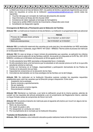 54
4. La Matrícula inicia en el mes de febrero 2021, los padres de familia o apoderado legal tendrá que enviar
todos los requisitos al correo de la institución nuestrasradelprado@hotmail.com siendo estas las
siguientes:
● Voucher del pago por concepto de matrícula del presente año escolar
● Hoja Informativa de Notas del Año Escolar 2020
● Constancia de haber realizado el tamizaje de hemoglobina
● Copia de la cartilla CRED (Control de Crecimiento y Desarrollo) solo inicial
● Acreditación de Asegurado vigente
Cronograma de Matrícula y Priorización para la Selección de Familias
Artículo 192: La matrícula se iniciará en el mes de febrero. La institución no programará matrícula adicional
NIVEL FECHA
Proceso de matrícula inicial, primaria
y secundaria
Del 01/02/2021 al 26/01/2021
Matricula extemporánea Del 01/03/2021 al 31/03/2021
Artículo 193: La institución reservará dos vacantes por aula para las y los estudiantes con NEE asociadas
a discapacidad leve o moderada, según RM N° 447-2020 – MINEDU “Norma sobre el proceso de matrícula
en la Educación Básica”.
Artículo 194: En caso se tenga un mayor número de postulantes que vacantes, se aplicarán los criterios
de priorización para la selección de las familias a admitir, de acuerdo a lo dispuesto en la RV No. 220 -2019
MINEDU, emitida por el Ministerio de Educación el 28 de agosto de 2019:
1. Si el/la estudiante tiene NEE asociadas a discapacidad leve o moderada.
2. Si el/la estudiante tiene un/a hermano/a que ha estudiado el año escolar previa en la IE en la que el/la
estudiante solicita la matricula.
3. Contar con hermanos en el Colegio, responsabilidad y participación demostrada de los Padres de
Familia en la educación de sus hijos.
4. Capacidad de compromiso en la educación de los hijos.
5. Coincidencia demostrable con la línea axiológica de las familias con la del Colegio.
Artículo 195: Se matriculan en la Institución Educativa quienes cumplan los requisitos requeridos
establecidos para cubrir las vacantes que la Dirección ponga a disposición. Entre otros:
1. Aceptación de la axiología.
2. Buena conducta y aprovechamiento.
3. No ser repitente.
4. Edad de acuerdo a norma vigente.
5. Documentación completa.
Artículo 196: Mantienen su matrícula, y por tanto la ratificación anual de la misma quienes, además de
cumplir con los requisitos del artículo precedente y por el cumplimiento del Reglamento Interno, además
no hayan firmado cartas de compromiso de Honor con la IE.
Artículo 197: Se pierde el derecho de matrícula para el siguiente año lectivo por incurrir en alguno de los
siguientes indicadores:
1. Retiro de documentos.
2. Por repetir de grado o año.
3. Por desaprobar en conducta con nota C.
4. Por incumplimiento de lo normado por la Institución Educativa.
Traslados de Estudiantes a otra I.E
Artículo. 198: El traslado a otra institución educativa puede realizarse hasta el término del tercer bimestre.
 
