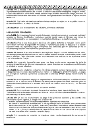55
Artículo 199: El traslado se tramita mediante una solicitud firmada por ambos padres del estudiante,
adjuntando fotocopias simples del DNI, así como la constancia de vacante emitida por el colegio de destino.
En caso de ausencia de uno o ambos padres, deberán dirigir un correo electrónico al colegio, indicando su
conformidad con la decisión del traslado. La dirección de origen debe ser la misma que se registró durante
la matrícula.
Artículo 200: Si el padre solicita el retiro del estudiante por viaje al extranjero, no se exigirá la constancia
de vacante emitida por el colegio de destino.
Artículo 201: En caso de fallecimiento del estudiante, el retiro es automática
LOS INGRESOS ECONÓMICOS
Artículo 202: Son ingresos del colegio la cuota de ingreso, matrícula, pensiones de enseñanza, costos por
concepto de trámites (certificados, resoluciones agenda escolar copia de libretas). Los montos lo
determinan la dirección y son publicados en el mural de la institución y en la plataforma sieweb.
Artículo 203: Para el caso de devolución de dinero a los padres de familia la institución seguirá con lo
dispuesto en el Decreto de Urgencia Nº 002-2020 y su reglamento; así como a lo dispuesto en el Decreto
Legislativo 1476 y su reglamento; según corresponda para cada caso; para los conceptos que no se
encuentren regulados en estas normas no aplica devolución.
Artículo 204: Durante el proceso de matrícula, el colegio está obligado a brindar en forma escrita, veraz,
suficiente y apropiada la información sobre las condiciones económicas a que se ajustará la prestación del
servicio educativo. Dicha información constará en un documento que será suscrito por el padre de familia
y por la Dirección del Colegio.
Artículo 205: La pensión de enseñanza es anual y se divide en diez cuotas mensuales. La fecha de
vencimiento es el último día del mes, a excepción del mes de diciembre que se puede cobrar el último día
de brindado el servicio educativo.
Artículo 206: las y los estudiantes postulantes deberán de cancelar la cuota de ingreso, cuota de matrícula
y diez pensiones por derecho de enseñanza. Los montos son fijados por la Entidad Promotora. Los pagos
por concepto de matrícula y pensiones se realizarán en el banco BANBIF, Banco Interamericano de
Finanzas
Artículo 207: El incumplimiento del pago de las pensiones de enseñanza dará lugar a un interés moratorio
establecido por el Banco Central de Reserva del Perú para las operaciones entre personas ajenas al
Sistema Financiero (Estimada en la fecha en 5.40% anual con un factor diario de 0.015%). Por ello, solo
el pago
oportuno y puntual de las pensiones evita la mora antes señalada
Artículo 208: Todo trámite será entregado únicamente al solicitante previo pago en la Oficina de
Tesorería de lunes a viernes en el horario de 9:30 am a 1:00 pm, así mismo podrá recoger el documento
solicitado luego de 4 días hábiles.
Artículo 209: En caso de incumplimiento de pago de las pensiones escolares y de acuerdo a las
disposiciones legales vigentes, el colegio tiene la facultad de:
1. Retener los certificados de estudios correspondientes a períodos no cancelados
2. No ratificar la matrícula del alumno(a) para el año siguiente (es decir, no convenir en la prestación del
servicio educativo para el año siguiente), en el caso que habiendo sido citado el padre o apoderado del
alumno a reunión para tratar el incumplimiento en el pago del costo del servicio educativo de dos o más
meses, no se logre ningún entendimiento de pago de lo adeudado, o no se cumpla con el cronograma
de pago establecido en el convenio o acuerdo de pago.
Artículo 210: Los gastos de operación del colegio se cubren con los ingresos de las pensiones de
enseñanza.
 
