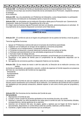 58
Artículo 228: Los Padres de Familia y/o Apoderados asumen la responsabilidad moral, física y
económica de sus hijos (as) durante el desarrollo de las actividades de la Promoción, respetando siempre
la axiología
de la Institución.
Artículo 229: las y los estudiantes con Problemas de Indisciplina, cursos desaprobados no participarán
representando a la Institución en Actividades dentro o fuera de la misma.
Artículo 230: Las actividades que la Institución Educativa válida para la Promoción son: Ceremonia de
Graduación, fiesta de Promoción, Despedida de 4to a 5to año.
En ningún caso se Autoriza viaje de Promoción del tutor y/o docente, personal jerárquico en actividad. El
incumplimiento de la presente disposición se tomará como Falta Grave.
CAPÍTULO X
COMITÉ DE AULA
Artículo 231: El comité de aula es el órgano de participación de los padres de familia a nivel de grado o
año.
Tiene las siguientes funciones:
1. Apoyar al l Profesor(a) o tutor(a) del aula en el proceso de enseñanza aprendizaje.
2. Colaborar con la Institución en el logro de los objetivos y funciones propuestas
3. c. Colaborar con el mantenimiento y conservación del aula
4. d. Fomentar la interacción y buenas relaciones humanas entre los padres de familia.
5. e. Participar permanentemente con las actividades programas por la institución.
6. f. Formular el plan de trabajo del aula.
7. g. Presentar en reunión el balance económico semestral y anual firmado por el comité de aula.
8. Sensibilizar a los padres de familia para el cumplimiento de las obligaciones adquiridas con la
institución.
9. Ser agentes de convivencia pacífica e integración fraterna con los demás.
Artículo 232: En los meses de marzo o abril de cada año, la Dirección de la institución convoca a los
padres
de familia y/o apoderado, por grado/año y sección, a efecto de organizar el Comité respectivo en presencia
del Tutor (a). Los miembros del Comité son los siguientes:
●Presidente
●Vicepresidente
●Secretario
●Tesorero
Los miembros del Comité de aula son elegidos cada año en presencia del tutor(a), de cada grado/año y
sección previa coordinación con la dirección de la institución. Los miembros del Comité de Aula no podrán
ser reelegidos por otro periodo consecutivo, deberán esperar un año como mínimo para ser propuestos y
elegidos.
Artículo 233: Son funciones de los miembros del Comité de aula:
Del presidente
1. Representar al Comité de aula.
2. Cumplir y hacer cumplir los acuerdos aprobados en las reuniones de aula y de comité.
3. Autorizar y suscribir con el/la secretario/a las actas para el comité de aula: los documentos oficiales,
correspondencia y demás gestiones de su ejercicio.
4. Autorizar con el tesorero del aula, los pagos, gastos y egresos que se hagan de forma regular y
documentada, disponiendo un control eficaz sobre las cuentas, balances y demás efectos.
5. Coordinar y vigilar la labor de comisiones que se constituyan.
 