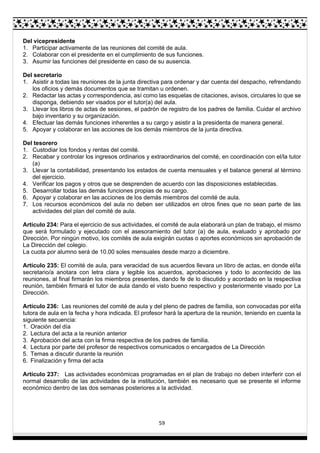 59
Del vicepresidente
1. Participar activamente de las reuniones del comité de aula.
2. Colaborar con el presidente en el cumplimiento de sus funciones.
3. Asumir las funciones del presidente en caso de su ausencia.
Del secretario
1. Asistir a todas las reuniones de la junta directiva para ordenar y dar cuenta del despacho, refrendando
los oficios y demás documentos que se tramitan u ordenen.
2. Redactar las actas y correspondencia, así como las esquelas de citaciones, avisos, circulares lo que se
disponga, debiendo ser visados por el tutor(a) del aula.
3. Llevar los libros de actas de sesiones, el padrón de registro de los padres de familia. Cuidar el archivo
bajo inventario y su organización.
4. Efectuar las demás funciones inherentes a su cargo y asistir a la presidenta de manera general.
5. Apoyar y colaborar en las acciones de los demás miembros de la junta directiva.
Del tesorero
1. Custodiar los fondos y rentas del comité.
2. Recabar y controlar los ingresos ordinarios y extraordinarios del comité, en coordinación con el/la tutor
(a)
3. Llevar la contabilidad, presentando los estados de cuenta mensuales y el balance general al término
del ejercicio.
4. Verificar los pagos y otros que se desprenden de acuerdo con las disposiciones establecidas.
5. Desarrollar todas las demás funciones propias de su cargo.
6. Apoyar y colaborar en las acciones de los demás miembros del comité de aula.
7. Los recursos económicos del aula no deben ser utilizados en otros fines que no sean parte de las
actividades del plan del comité de aula.
Artículo 234: Para el ejercicio de sus actividades, el comité de aula elaborará un plan de trabajo, el mismo
que será formulado y ejecutado con el asesoramiento del tutor (a) de aula, evaluado y aprobado por
Dirección. Por ningún motivo, los comités de aula exigirán cuotas o aportes económicos sin aprobación de
La Dirección del colegio.
La cuota por alumno será de 10.00 soles mensuales desde marzo a diciembre.
Artículo 235: El comité de aula, para veracidad de sus acuerdos llevara un libro de actas, en donde el/la
secretario/a anotara con letra clara y legible los acuerdos, aprobaciones y todo lo acontecido de las
reuniones, al final firmarán los miembros presentes, dando fe de lo discutido y acordado en la respectiva
reunión, también firmará el tutor de aula dando el visto bueno respectivo y posteriormente visado por La
Dirección.
Artículo 236: Las reuniones del comité de aula y del pleno de padres de familia, son convocadas por el/la
tutora de aula en la fecha y hora indicada. El profesor hará la apertura de la reunión, teniendo en cuenta la
siguiente secuencia:
1. Oración del día
2. Lectura del acta a la reunión anterior
3. Aprobación del acta con la firma respectiva de los padres de familia.
4. Lectura por parte del profesor de respectivos comunicados o encargados de La Dirección
5. Temas a discutir durante la reunión
6. Finalización y firma del acta
Artículo 237: Las actividades económicas programadas en el plan de trabajo no deben interferir con el
normal desarrollo de las actividades de la institución, también es necesario que se presente el informe
económico dentro de las dos semanas posteriores a la actividad.
 