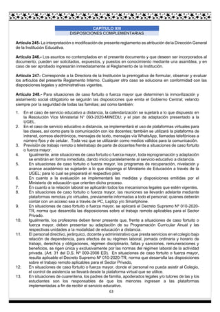 63
CAPÍTULO XIII
DISPOSICIONES COMPLEMENTARIAS
Artículo 245- La interpretación o modificación de presente reglamento es atribución de la Dirección General
de la Institución Educativa.
Artículo 246.- Los asuntos no contemplados en el presente documento y que deseen ser incorporados al
documento, pueden ser solicitados, expuestos, y puestos en conocimiento mediante una asamblea, y en
caso de ser aprobado ingresarán inmediatamente al Reglamento de la Institución.
Artículo 247- Corresponde a la Directora de la Institución la prerrogativa de formular, observar y evaluar
los artículos del presente Reglamento Interno. Cualquier otro caso se soluciona en conformidad con las
disposiciones legales y administrativas vigentes.
Artículo 248.- Para situaciones de caso fortuito o fuerza mayor que determinen la inmovilización y
aislamiento social obligatorio se seguirán las disposiciones que emita el Gobierno Central; velando
siempre por la seguridad de todas las familias; así como también:
1. En el caso de servicio educativo a distancia, la calendarización se sujetará a lo que dispuesto en
la Resolución Vice Ministerial N° 093-2020-MINEDU; y el plan de adaptación presentado a la
UGEL.
2. En el caso de servicio educativo a distancia, se implementará el uso de plataformas virtuales para
las clases, así como para la comunicación con los docentes; también se utilizará la plataforma de
intranet, correos electrónicos, mensajes de texto, mensajes vía WhatsApp, llamadas telefónicas a
número fijos y de celular. Toda vez que se utilizarán como medios válidos para la comunicación.
3. Previsión de trabajo remoto o teletrabajo de parte de docentes frente a situaciones de caso fortuito
o fuerza mayor.
4. Igualmente, ante situaciones de caso fortuito o fuerza mayor, toda reprogramación y adaptación
se emitirán en forma inmediata, dando inicio paralelamente al servicio educativo a distancia.
5. En situaciones de caso fortuito o fuerza mayor, los programas de recuperación, nivelación y
avance académico se sujetarán a lo que disponga el Ministerio de Educación a través de la
UGEL; para lo cual se preparará el respectivo plan.
6. En cuanto a la evaluación se implementará las medidas y disposiciones emitidas por el
Ministerio de educación que orienten dicho proceso.
7. En cuanto a la relación laboral se aplicarán todos los mecanismos legales que estén vigentes.
8. En situaciones de caso fortuito o fuerza mayor, las reuniones se llevarán adelante mediante
plataformas remotas y/o virtuales, previamente informadas a todo el personal; quienes deberán
contar con un acceso sea a través de PC, Laptop y/o Smartphone.
9. En situaciones de caso fortuito o fuerza mayor, se aplicará el Decreto Supremo Nº 010-2020-
TR, norma que desarrolla las disposiciones sobre el trabajo remoto aplicables para el Sector
Privado.
10. Igualmente, los profesores deben tener presente que, frente a situaciones de caso fortuito o
fuerza mayor, deben presentar su adaptación de su Programación Curricular Anual y las
respectivas unidades a la modalidad de educación a distancia.
11. El personal directivo, jerárquico, docente y administrativo que presta servicios en el colegio bajo
relación de dependencia, para efectos de su régimen laboral, jornada ordinaria y horario de
trabajo, derechos y obligaciones, régimen disciplinario, faltas y sanciones, remuneraciones y
beneficios, se rigen única y exclusivamente por las normas del régimen laboral de la actividad
privada. (Art. 31 del D.S. Nº 009-2006 ED). En situaciones de caso fortuito o fuerza mayor,
resulta aplicable el Decreto Supremo Nº 010-2020-TR, norma que desarrolla las disposiciones
sobre el trabajo remoto aplicables para el Sector Privado,
12. En situaciones de caso fortuito o fuerza mayor, donde el personal no pueda asistir al Colegio,
el control de asistencia se llevará desde la plataforma virtual que se utilice.
13. En situaciones de cuarentena, los padres de familia, apoderados legales y/o tutores de las y los
estudiantes son los responsables de que los menores ingresen a las plataformas
implementadas a fin de recibir el servicio educativo.
 