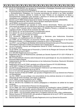 7
19. R.V.M. Nº 038-2009-ED que aprueba los Lineamientos y Estrategias Generales para la Asesoría,
Monitoreo y Acompañamiento Pedagógico.
20. Proyecto Educativo Nacional (PEN). R.S. Nº 001-2007-ED.- Plantea “Establecer Programas de Apoyo
y Acompañamiento Pedagógico con funciones permanentes de servicio a las redes escolares”
(política 8.2). Asimismo, plantea la medida de hacer “Énfasis en los programas de Apoyo y
Acompañamiento Pedagógico para docentes y directivos en servicio que trabajan en zonas más
necesitadas y en condiciones difíciles” (política 10.2).
21. Decreto Ley Nº 29664 Sistema Nacional de Gestión del Riesgo de Desastres (SINAGERD).
22. Resolución Ministerial No. 0547-2012, Marco del Buen Desempeño Docente.
23. Ley N°26549, Ley de centros educativos privados
24. R.V.N°011-2019-MINEDU que aprueba la norma técnica denominada: “Norma que regula los
instrumentos de gestión de las instituciones educativas y programas de educación básica”.
25. D. Ley N° 23211 Acuerdo entre la Santa Sede y El Gobierno Peruano, y ratificado por Decreto
Legislativo Nº 626, de fecha 29 de noviembre del 1990.
26. D.S. 003-97-TR, Ley de Productividad y Competitividad Laboral.
27. D.S. 002-97-TR, Ley de Formación y Promoción Laboral.
28. Ley 29497 – Nueva Ley Procesal de Trabajo.
29. D.S. 004-98-ED, Reglamento de Infracciones y Sanciones para Instituciones Educativas
Particulares, y su modificatoria el D.S. 011-98-ED.
30. Ley 27665, Ley de Protección a la Economía Familiar, sobre Pago de Pensiones en los Centros
Educativos Privados, y su Reglamentación contenido en el D.S. Nº 005-2002-ED.
31. Ley 27911, Ley que Regula Las Medidas Administrativas Extraordinarias para el Personal Docente o
Administrativo Implicado en Delitos de Violación de la Libertad Sexual.
32. Ley de Prevención y Sanción del Hostigamiento Sexual Nº 27942, modificada en algunos artículos
por la Ley Nº 29430.
33. Ley Nº 28705, Ley General para la Prevención y Control de los Riesgos del Consumo del Tabaco,
modificada por la Ley Nº 29517.
34. D.S. 005-2003 Reglamento de la Ley 27911.
35. Reglamento del Libro de Reclamaciones, aprobado por Decreto Supremo Nº 011-2011-PCM del 18
de febrero del 2011.
36. RM. Nº 0234-2005-ED, Directiva sobre Evaluación de los aprendizajes de las y los estudiantes en la
Educación Básica Regular
37. Implementación del Libro de Reclamaciones en las Instituciones Educativas, Resolución Ministerial
Nº 0237-2011-ED.
38. Reglamento de la Ley Nº 27942, aprobado por el Decreto Supremo Nº 010-2003-Mindes.
39. Ley Nº 29571 Código de Protección y Defensa del Consumidor.
40. Ley 29719 Ley que Promueve La Convivencia Sin Violencia en Las Instituciones Educativas.
41. D.S. 010-2012-ED Reglamento de la Ley 29719.
42. D.S. N° 017-2012 ED, aprueba Policía Nacional de Educación Ambiental.
43. Decreto Supremo N°002-2014-MIMP, que aprueba el Reglamento de la Ley General de la Persona
con Discapacidad.
44. Ley Nro. 29694: Ley que protege a los consumidores de las prácticas abusivas en la selección o
adquisición de textos escolares, para lograr su eficiencia.
45. Ley N° 29839 - Ley que modifica la Ley N° 29694.
46. D.S. N° 015-2012 ED, Reglamento de la Ley 29694.
47. RM. N° 304-2012 ED, Establece los criterios pedagógicos e indicadores de calidad de los textos
escolares.
48. Ley N° 29973, Ley General De la Persona Con Discapacidad.
49. Ley Nº 29981 que crea la Superintendencia Nacional de Fiscalización Laboral (SUNAFIL) como
organismo técnico especializado, adscrito al Ministerio de Trabajo y Promoción del Empleo (MTPE).
50. Ley N° 29988 – Ley que promueve la Convivencia sin Violencia en las I.E.
51. Ley N° 30403 – Ley que prohíbe castigo físico y humillante contra los niños, niñas y adolescentes.
52. Decreto Supremo N° 010-2012-ED, que aprueba el Reglamento de la Ley N° 29719, que promueve
la Convivencia sin Violencia en las I.E.
53. Decreto Supremo N° 011-2012-ED, aprueba Reglamento de la Ley General de Educación.
 