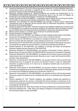 8
54. Resolución Ministerial N° 0519-2012-ED que aprueba la Directiva N° 019-2012-MINEDU/VMGI-OET,
«Lineamientos para la prevención y protección de las y las y los estudiantes contra la violencia
ejercida por personal de las Instituciones Educativas.
55. Resolución Directoral Regional N° 0388-2018-DRELM que aprueba las Orientaciones N° 01-
2018/MINEDU/VMGI-DRELM-OSSE-ESSE (Orientaciones para el uso del Libro de Registro de
Incidencias en las Instituciones Públicas y Privadas de Lima Metropolitana).
56. Decreto Supremo Nº 004-2018-MINEDU - Lineamientos para la Gestión de la Convivencia Escolar,
la Prevención y la Atención de la Violencia Contra Niñas, Niños y Adolescentes.
57. Resolución Vice Ministerial Nº 220-2019-MINEDU que aprueba la Norma Técnica denominada
"Orientaciones para el desarrollo del Año escolar 2020 en Instituciones Educativas y Programas
Educativos de la Educación Básica".
58. Decreto de Urgencia Nº 002-2020 - Decreto de Urgencia que establece medidas para la lucha contra
la informalidad en la prestación de servicios educativos de educación básica de gestión privada y
para el fortalecimiento de la educación básica brindada por instituciones educativas privadas
59. Demás normas anexas y/o, conexas que se emitan por la autoridad educativa.
60. Proyecto Educativo Congregacional – PEC.
61. Decreto de Urgencia N° 026-2020, que establece diversas medidas excepcionales y temporales
para prevenir la propagación del coronavirus (covid- 19) en el territorio nacional.
62. Decreto Supremo N° 008-2020-SA, que declara en Emergencia Sanitaria a nivel nacional por el
plazo de noventa (90) días calendario y dicta medidas de prevención y control del COVID-19.
63. Decreto Supremo N° 044-2020-PCM, que declara Estado de Emergencia Nacional por las graves
circunstancias que afectan la vida de la Nación a consecuencia del brote del COVID-19.
64. Decreto Supremo N° 051-2020-PCM, que establece la prórroga del Estado de Emergencia
declarado mediante Decreto Supremo N° 044-2020-PCM.
65. Resolución Ministerial N° 084-2020-MINSA, que aprueba el Documento Técnico: Atención y
Manejo Clínico de casos de COVID-19 (CORONAVIRUS), Escenario de Transmisión Focalizada.
66. Resolución Ministerial N° 160-2020-MINEDU, que dispone el inicio del año escolar a través de la
implementación de la estrategia denominada “Aprendo en casa”, a partir del 6 de abril de 2020 y
aprueban otras disposiciones.
67. Resolución Viceministerial N° 090-2020-MINEDU, que aprueba la Norma Técnica denominada
“Disposiciones para la prestación del servicio de educación básica a cargo de instituciones
educativas de gestión privada, en el marco de la emergencia sanitaria para la prevención y
control del COVID-19.
68. Resolución Viceministerial N° 093-2020-MINEDU, que aprueba la Norma Técnica denominada
“Orientaciones pedagógicas para el servicio educativo de Educación Básica durante el año 2020
en el marco de la emergencia sanitaria por el Coronavirus COVID-19”.
69. Resolución Viceministerial N° 094-2020-MINEDU, que aprueba la Norma Técnica denominada
“Norma que regula la Evaluación de las Competencias de las y los estudiantes de la Educación
Básica”.
70. Decreto Legislativo N° 1476: “Decreto Legislativo que establece medidas para garantizar la
transparencia, protección de usuarios y continuidad del servicio educativo no presencial, en las
instituciones educativas privadas en Educación Básica, en el marco de las acciones para prevenir
la propagación del COVID-19.
71. Resolución Ministerial 447 -2020 “Norma Sobre el Proceso de Matricula en la Educación Básica”
72. Resolución Ministerial 432 – 2020 “Norma que Regula el Registro de trayectoria del estudiante
de la educación básica a través del SIAGIE
 