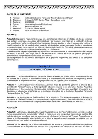 9
DATOS DE LA INSTITUCIÓN
1. Nombre: Institución Educativa Parroquial “Nuestra Señora del Prado”
2. Dirección: Jirón Junín 1411 Barrios Altos – Cercado de Lima
3. Teléfono: 013280556
4. Correo: nuestrasradelprado@hotmail.com
5. Web: www.nsprado.edu.pe
6. Modalidad: Educación Básica regular
7. Niveles: Inicial – Primaria – Secundaria
ALCANCE:
Artículo 5: El presente Reglamento alcanza a los beneficiarios del servicio prestado y a todas las personas
que realizan acciones pedagógicas, administrativas y de cualquier otra índole en la Institución, toda vez
que su aplicación es funcional para todos los niveles de organización, el mismo que permitirá mejorar la
gestión educativa del personal directivo, docente, administrativo, apoyo, padres de familia, y estudiantes
en general quienes deben cumplir los principio básicos de la Institución Educativa, que están enmarcados
en los valores de la cultura, la convivencia social y el cristianismo.
Los documentos de gestión pedagógica y organizativa permiten viabilizar el servicio educativo con calidad,
eficiencia y eficacia, para cuyo efecto, se establecerán criterios técnicos de gestión pedagógica,
administrativa y organizacional adecuados a la realidad.
El incumplimiento de las normas establecidas en el presente reglamento será efecto a las sanciones
contempladas.
CAPITULO II
DE LA INSTITUCIÓN EDUCATIVA
Artículo 6: La Institución Educativa Parroquial “Nuestra Señora del Prado” orienta sus lineamientos en
los valores de la cultura, la convivencia social y el cristianismo para alcanzar sus objetivos y metas
plasmadas en el Proyecto Educativo Congregacional, PEI, PCI y Plan Anual de Trabajo.
Artículo 7: La Congregación de Religiosas Agustinas Hijas del Santísimo Salvador al amparo de la
Constitución Política Peruana y de la legislación educativa vigente y con el aval de Pactos, Acuerdos,
Declaraciones y Convenciones Internacionales firmados por el Perú, que garantizan el derecho a la
Educación y Libertad de enseñanza, es la institución promotora de la Institución Educativa Parroquial
“Nuestra Señora del Prado”
Artículo 8: La autorización de funcionamiento de la Institución Educativa corresponde a la Resolución
Ministerial Nº 0747 del 25-03-68 (funcionamiento del colegio para varones) y Resolución Ministerial Nº 0439
del 18-03-69 (funcionamiento del colegio para mujeres) de fecha 03 de diciembre del año 1971.
AXIOLOGÍA
Artículo 9: La Institución Educativa Parroquial “Nuestra Señora del Prado” al brindar un servicio educativo
formal, adecuadamente estructurado y oficial, lo hace desde una perspectiva trascendente católica. Ella
guía los aspectos no solo de vivencia y compromiso religioso en la línea de las Virtudes Teologales de la
Iglesia y la Congregación, sino también en lo ético y valorativo con frecuencia coincidente con los
planteamientos más serios de la cultura universal.
Artículo 10: La axiología de la Institución Educativa se enmarca igualmente dentro de los principios
constitucionales; en la propia historia peruana y su búsqueda de una identificación nacional, así como el
 