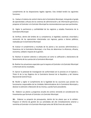 cumplimiento de las disposiciones legales vigentes. Esta Unidad tendrá las siguientes
funciones:
1.- Evaluar el sistema de control interno de la Contraloría Municipal, incluyendo el grado
de operatividad y eficacia de los sistemas de administración y de información gerencial y
proponer al Contralor o la Contralor Municipal las recomendaciones que sean pertinentes.
2.- Vigilar la pertinencia y confiabilidad de los registros y estados financieros de la
Contraloría Municipal.
3.- Verificar, dentro del ámbito de su competencia, la legalidad, exactitud, sinceridad y
corrección de las operaciones relacionadas con ingresos, gastos o bienes públicos,
realizadas por la Contraloría Municipal.
4.- Evaluar el cumplimiento y resultado de los planes y las acciones administrativas y
financieras de la Contraloría Municipal, a los fines de determinar la eficiencia, eficacia,
economía, calidad e impacto de la gestión.
5.- Realizar el examen selectivo o exhaustivo así como la calificación y declaratoria de
fenecimiento de las cuentas de la Contraloría Municipal.
6.- Realizar las actuaciones especiales que le requiera el Contralor o la Contralor Municipal
e informarle de los resultados.
7.- Ejercer la potestad de investigación de conformidad con lo previsto en el Capítulo I,
Título III de la Ley Orgánica de la Contraloría General de la República y del Sistema
Nacional de Control Fiscal.
8.- Recibir y vigilar el cumplimiento de la legalidad de las cauciones que presten los
funcionarios responsables de las Unidades Administradoras de la Contraloría Municipal y
declarar la extinción o liberación de las mismas, cuando fuere procedente.
9.- Elaborar sus planes y programas anuales de control, tomando en consideración los
lineamientos que formule el Contralor o la Contralor Municipal.
10.- Elaborar su proyecto de presupuesto, dentro de los plazos que se le señalen.
Preparar el informe de gestión de sus actividades del año inmediatamente anterior y
remitirlas al Contralor o la Contralor Municipal antes del 30 de Enero de cada año.
 
