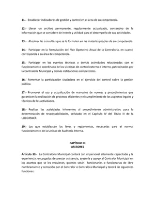 11.- Establecer indicadores de gestión y control en el área de su competencia.
12.- Llevar un archivo permanente, regularmente actualizado, contentivo de la
información que se considere de interés y utilidad para el desempeño de sus actividades.
13.- Absolver las consultas que se le formulen en las materias propias de su competencia.
14.- Participar en la formulación del Plan Operativo Anual de la Contraloría, en cuanto
corresponda a su área de competencia.
15.- Participar en los eventos técnicos y demás actividades relacionadas con el
funcionamiento coordinado de los sistemas de control externo e interno, patrocinados por
la Contraloría Municipal y demás instituciones competentes.
16.- Fomentar la participación ciudadana en el ejercicio del control sobre la gestión
pública.
17.- Promover el uso y actualización de manuales de normas y procedimientos que
garanticen la realización de procesos eficientes y el cumplimiento de los aspectos legales y
técnicos de las actividades.
18.- Realizar las actividades inherentes al procedimiento administrativo para la
determinación de responsabilidades, señalado en el Capítulo IV del Título III de la
LOCGRSNCF.
19.- Las que establezcan las leyes y reglamentos, necesarias para el normal
funcionamiento de la Unidad de Auditoría Interna.
CAPÍTULO III
ASESORES
Artículo 30.- La Contraloría Municipal contará con el personal altamente capacitado y la
experiencia, encargados de prestar asistencia, asesoría y apoyo al Contralor Municipal en
los asuntos que se les requieran, quienes serán funcionarios o funcionarias de libre
nombramiento y remoción por el Contralor o Contralora Municipal y tendrá las siguientes
funciones:
 