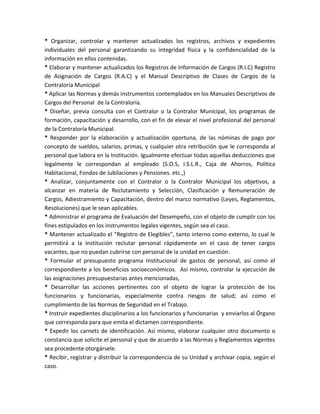 * Organizar, controlar y mantener actualizados los registros, archivos y expedientes
individuales del personal garantizando su integridad física y la confidencialidad de la
información en ellos contenidas.
* Elaborar y mantener actualizados los Registros de Información de Cargos (R.I.C) Registro
de Asignación de Cargos (R.A.C) y el Manual Descriptivo de Clases de Cargos de la
Contraloría Municipal
* Aplicar las Normas y demás instrumentos contemplados en los Manuales Descriptivos de
Cargos del Personal de la Contraloría.
* Diseñar, previa consulta con el Contralor o la Contralor Municipal, los programas de
formación, capacitación y desarrollo, con el fin de elevar el nivel profesional del personal
de la Contraloría Municipal.
* Responder por la elaboración y actualización oportuna, de las nóminas de pago por
concepto de sueldos, salarios, primas, y cualquier otra retribución que le corresponda al
personal que labora en la Institución. Igualmente efectuar todas aquellas deducciones que
legalmente le correspondan al empleado (S.O.S, I.S.L.R., Caja de Ahorros, Política
Habitacional, Fondos de Jubilaciones y Pensiones. etc.,)
* Analizar, conjuntamente con el Contralor o la Contralor Municipal los objetivos, a
alcanzar en materia de Reclutamiento y Selección, Clasificación y Remuneración de
Cargos, Adiestramiento y Capacitación, dentro del marco normativo (Leyes, Reglamentos,
Resoluciones) que le sean aplicables.
* Administrar el programa de Evaluación del Desempeño, con el objeto de cumplir con los
fines estipulados en los instrumentos legales vigentes, según sea el caso.
* Mantener actualizado el “Registro de Elegibles”, tanto interno como externo, lo cual le
permitirá a la Institución reclutar personal rápidamente en el caso de tener cargos
vacantes, que no puedan cubrirse con personal de la unidad en cuestión.
* Formular el presupuesto programa Institucional de gastos de personal, así como el
correspondiente a los beneficios socioeconómicos. Así mismo, controlar la ejecución de
las asignaciones presupuestarias antes mencionadas,
* Desarrollar las acciones pertinentes con el objeto de lograr la protección de los
funcionarios y funcionarias, especialmente contra riesgos de salud; así como el
cumplimiento de las Normas de Seguridad en el Trabajo.
* Instruir expedientes disciplinarios a los funcionarios y funcionarias y enviarlos al Órgano
que corresponda para que emita el dictamen correspondiente.
* Expedir los carnets de identificación. Así mismo, elaborar cualquier otro documento o
constancia que solicite el personal y que de acuerdo a las Normas y Reglamentos vigentes
sea procedente otorgársele.
* Recibir, registrar y distribuir la correspondencia de su Unidad y archivar copia, según el
caso.
 