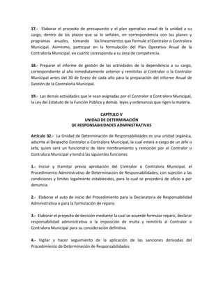17.- Elaborar el proyecto de presupuesto y el plan operativo anual de la unidad a su
cargo, dentro de los plazos que se le señalen, en correspondencia con los planes y
programas anuales, tomando los lineamientos que formule el Contralor o Contralora
Municipal. Asimismo, participar en la formulación del Plan Operativo Anual de la
Contraloría Municipal, en cuanto corresponda a su área de competencia.
18.- Preparar el informe de gestión de las actividades de la dependencia a su cargo,
correspondiente al año inmediatamente anterior y remitirlas al Contralor o la Contralor
Municipal antes del 30 de Enero de cada año para la preparación del informe Anual de
Gestión de la Contraloría Municipal.
19.- Las demás actividades que le sean asignadas por el Contralor o Contralora Municipal,
la Ley del Estatuto de la Función Pública y demás leyes y ordenanzas que rigen la materia.
CAPÍTULO V
UNIDAD DE DETERMINACIÓN
DE RESPONSABILIDADES ADMINISTRATIVAS
Artículo 32.- La Unidad de Determinación de Responsabilidades es una unidad orgánica,
adscrita al Despacho Contralor o Contralora Municipal, la cual estará a cargo de un Jefe o
Jefa, quien será un funcionario de libre nombramiento y remoción por el Contralor o
Contralora Municipal y tendrá las siguientes funciones:
1.- Iniciar y tramitar previa aprobación del Contralor o Contralora Municipal, el
Procedimiento Administrativo de Determinación de Responsabilidades, con sujeción a las
condiciones y límites legalmente establecidos, para lo cual se procederá de oficio o por
denuncia.
2.- Elaborar el auto de inicio del Procedimiento para la Declaratoria de Responsabilidad
Administrativa o para la formulación de reparo.
3.- Elaborar el proyecto de decisión mediante la cual se acuerde formular reparo, declarar
responsabilidad administrativa o la imposición de multa y remitirlo al Contralor o
Contralora Municipal para su consideración definitiva.
4.- Vigilar y hacer seguimiento de la aplicación de las sanciones derivadas del
Procedimiento de Determinación de Responsabilidades.
 