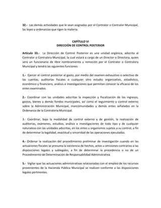 32.- Las demás actividades que le sean asignadas por el Contralor o Contralor Municipal,
las leyes y ordenanzas que rigen la materia.
CAPÍTULO VI
DIRECCIÓN DE CONTROL POSTERIOR
Artículo 33.- La Dirección de Control Posterior es una unidad orgánica, adscrita al
Contralor o Contralora Municipal, la cual estará a cargo de un Director o Directora, quien
será un funcionario de libre nombramiento y remoción por el Contralor o Contralora
Municipal y tendrá las siguientes funciones:
1.- Ejercer el control posterior al gasto, por medio del examen exhaustivo o selectivo de
las cuentas, auditorías fiscales o cualquier otro estudio organizativo, estadístico,
económico y financiero, análisis e investigaciones que permitan conocer la eficacia de los
entes examinados.
2.- Coordinar con las unidades adscritas la inspección y fiscalización de los ingresos,
gastos, bienes y demás fondos municipales, así como el seguimiento y control externo
sobre la Administración Municipal, mancomunidades y demás entes señalados en la
Ordenanza de la Contraloría Municipal.
3.- Coordinar, bajo la modalidad de control externo y de gestión, la realización de
auditorias, exámenes, estudios, análisis e investigaciones de todo tipo y de cualquier
naturaleza con las unidades adscritas, en los entes u organismos sujetos a su control, a fin
de determinar la legalidad, exactitud y sinceridad de las operaciones ejecutadas.
4.- Ordenar la realización del procedimiento preliminar de investigación cuando en las
actuaciones fiscales se presuma la existencia de hechos, actos u omisiones contrarios a las
disposiciones legales y sublegales, a fin de determinar la procedencia o no de un
Procedimiento de Determinación de Responsabilidad Administrativa.
5.- Vigilar que las actuaciones administrativas relacionadas con el empleo de los recursos
provenientes de la Hacienda Pública Municipal se realicen conforme a las disposiciones
legales pertinentes.
 