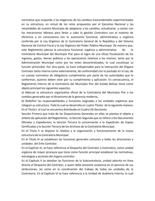 normativo que responde a las exigencias de los cambios trascendentales experimentados
en su estructura, en virtud de los retos propuestos por el Ejecutivo Nacional y las
necesidades de nuestro Municipio de adaptarse a los cambios, actualizarse y contar con
los mecanismos idóneos para llevar a cabo la gestión Contralora con el máximo de
eficiencia y en consonancia con la autonomía funcional, administrativa y orgánica
conferida por la Ley Orgánica de la Contraloría General de la República y del Sistema
Nacional de Control Fiscal y la Ley Orgánica del Poder Público Municipal. De manera que,
este Reglamento adecúa la estructura funcional, orgánica y administrativa de la
Contraloría Municipal del Municipio Piar para el logro de una eficaz fiscalización de los
ingresos, gastos, bienes públicos y las operaciones relativas a los mismos, tanto por la
Administración Municipal como por los entes descentralizados, lo cual constituye su
función primordial. Por otra parte, se hace indispensable para la interacción del Órgano
Contralor tanto interna como externamente, de conformidad con lo pautado en la Ley, de
un cuerpo normativo de obligatorio cumplimiento por parte de las autoridades que lo
conforman, quienes deben velar por su cumplimiento y aplicación. En consecuencia, el
Reglamento Interno de la Contraloría del Municipio Piar del Estado Bolivar tiene como
objeto principal los siguientes aspectos:
a) Adecuar la estructura organizativa oficial de la Contraloría del Municipio Piar a los
cambios generados por el dinamismo de la gerencia moderna,
b) Redefinir las responsabilidades y funciones asignadas a las unidades orgánicas que
integran su estructura. Todo lo cual se desarrolla en cuatro Titulos de la siguiente manera:
En el Titulo I, el cual se encuentra distribuido en Cuatro (4) Secciones:
Sección Primera que trata de las Disposiciones Generales en ellas se plantea el objeto y
ámbito de aplicación del Reglamento; la Sección Segunda que se refiere a los Documentos
Oficiales y Expedientes; la Sección Tercera lo concerniente a la Expedición de Copias
Certificadas y la Sección Tercera de los Archivos de la Contraloría Municipal.
En el Titulo II se dispone lo relativo a la organización y funcionamiento de la nueva
estructura de la Contraloría Municipal.
En el Titulo III se establecen las funciones generales comunes a todas las direcciones y
unidades del Ente Contralor.
En el Capítulo IV, se hace referencia al Despacho del Contralor o Contralora, como unidad
orgánica de mayor jerarquía que tiene como función principal establecer las normativas,
estrategias y acciones del órgano contralor.
En el Capítulo V se detallan las funciones de la Subcontraloría, unidad adscrita en línea
directa al Despacho del Contralor, a quien debe prestarle asistencia en el ejercicio de sus
atribuciones, así como en la coordinación del trabajo de todas las unidades de la
Contraloría. En el Capítulo VI se hace referencia a la Unidad de Auditoría Interna, la cual
 