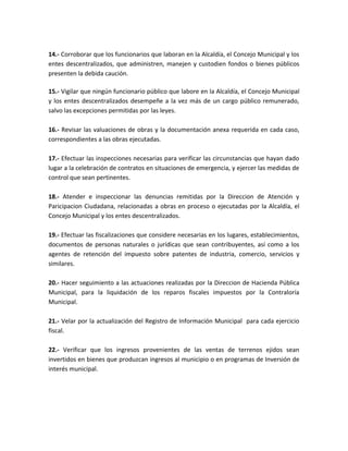 14.- Corroborar que los funcionarios que laboran en la Alcaldía, el Concejo Municipal y los
entes descentralizados, que administren, manejen y custodien fondos o bienes públicos
presenten la debida caución.
15.- Vigilar que ningún funcionario público que labore en la Alcaldía, el Concejo Municipal
y los entes descentralizados desempeñe a la vez más de un cargo público remunerado,
salvo las excepciones permitidas por las leyes.
16.- Revisar las valuaciones de obras y la documentación anexa requerida en cada caso,
correspondientes a las obras ejecutadas.
17.- Efectuar las inspecciones necesarias para verificar las circunstancias que hayan dado
lugar a la celebración de contratos en situaciones de emergencia, y ejercer las medidas de
control que sean pertinentes.
18.- Atender e inspeccionar las denuncias remitidas por la Direccion de Atención y
Paricipacion Ciudadana, relacionadas a obras en proceso o ejecutadas por la Alcaldía, el
Concejo Municipal y los entes descentralizados.
19.- Efectuar las fiscalizaciones que considere necesarias en los lugares, establecimientos,
documentos de personas naturales o jurídicas que sean contribuyentes, así como a los
agentes de retención del impuesto sobre patentes de industria, comercio, servicios y
similares.
20.- Hacer seguimiento a las actuaciones realizadas por la Direccion de Hacienda Pública
Municipal, para la liquidación de los reparos fiscales impuestos por la Contraloría
Municipal.
21.- Velar por la actualización del Registro de Información Municipal para cada ejercicio
fiscal.
22.- Verificar que los ingresos provenientes de las ventas de terrenos ejidos sean
invertidos en bienes que produzcan ingresos al municipio o en programas de Inversión de
interés municipal.
 