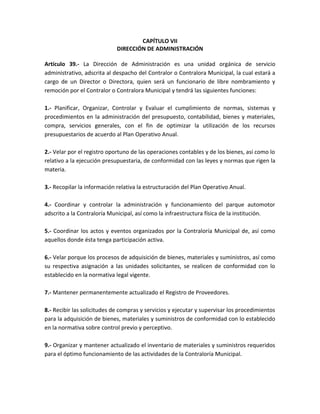 CAPÍTULO VII
DIRECCIÓN DE ADMINISTRACIÓN
Artículo 39.- La Dirección de Administración es una unidad orgánica de servicio
administrativo, adscrita al despacho del Contralor o Contralora Municipal, la cual estará a
cargo de un Director o Directora, quien será un funcionario de libre nombramiento y
remoción por el Contralor o Contralora Municipal y tendrá las siguientes funciones:
1.- Planificar, Organizar, Controlar y Evaluar el cumplimiento de normas, sistemas y
procedimientos en la administración del presupuesto, contabilidad, bienes y materiales,
compra, servicios generales, con el fin de optimizar la utilización de los recursos
presupuestarios de acuerdo al Plan Operativo Anual.
2.- Velar por el registro oportuno de las operaciones contables y de los bienes, así como lo
relativo a la ejecución presupuestaria, de conformidad con las leyes y normas que rigen la
materia.
3.- Recopilar la información relativa la estructuración del Plan Operativo Anual.
4.- Coordinar y controlar la administración y funcionamiento del parque automotor
adscrito a la Contraloría Municipal, así como la infraestructura física de la institución.
5.- Coordinar los actos y eventos organizados por la Contraloría Municipal de, así como
aquellos donde ésta tenga participación activa.
6.- Velar porque los procesos de adquisición de bienes, materiales y suministros, así como
su respectiva asignación a las unidades solicitantes, se realicen de conformidad con lo
establecido en la normativa legal vigente.
7.- Mantener permanentemente actualizado el Registro de Proveedores.
8.- Recibir las solicitudes de compras y servicios y ejecutar y supervisar los procedimientos
para la adquisición de bienes, materiales y suministros de conformidad con lo establecido
en la normativa sobre control previo y perceptivo.
9.- Organizar y mantener actualizado el inventario de materiales y suministros requeridos
para el óptimo funcionamiento de las actividades de la Contraloría Municipal.
 