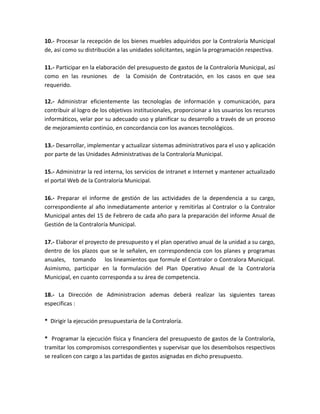 10.- Procesar la recepción de los bienes muebles adquiridos por la Contraloría Municipal
de, así como su distribución a las unidades solicitantes, según la programación respectiva.
11.- Participar en la elaboración del presupuesto de gastos de la Contraloría Municipal, así
como en las reuniones de la Comisión de Contratación, en los casos en que sea
requerido.
12.- Administrar eficientemente las tecnologías de información y comunicación, para
contribuir al logro de los objetivos institucionales, proporcionar a los usuarios los recursos
informáticos, velar por su adecuado uso y planificar su desarrollo a través de un proceso
de mejoramiento continúo, en concordancia con los avances tecnológicos.
13.- Desarrollar, implementar y actualizar sistemas administrativos para el uso y aplicación
por parte de las Unidades Administrativas de la Contraloría Municipal.
15.- Administrar la red interna, los servicios de intranet e Internet y mantener actualizado
el portal Web de la Contraloría Municipal.
16.- Preparar el informe de gestión de las actividades de la dependencia a su cargo,
correspondiente al año inmediatamente anterior y remitirlas al Contralor o la Contralor
Municipal antes del 15 de Febrero de cada año para la preparación del informe Anual de
Gestión de la Contraloría Municipal.
17.- Elaborar el proyecto de presupuesto y el plan operativo anual de la unidad a su cargo,
dentro de los plazos que se le señalen, en correspondencia con los planes y programas
anuales, tomando los lineamientos que formule el Contralor o Contralora Municipal.
Asimismo, participar en la formulación del Plan Operativo Anual de la Contraloría
Municipal, en cuanto corresponda a su área de competencia.
18.- La Dirección de Administracion ademas deberá realizar las siguientes tareas
especificas :
* Dirigir la ejecución presupuestaria de la Contraloría.
* Programar la ejecución física y financiera del presupuesto de gastos de la Contraloría,
tramitar los compromisos correspondientes y supervisar que los desembolsos respectivos
se realicen con cargo a las partidas de gastos asignadas en dicho presupuesto.
 