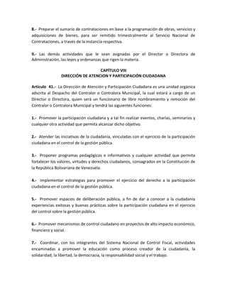 8.- Preparar el sumario de contrataciones en base a la programación de obras, servicios y
adquisiciones de bienes, para ser remitido trimestralmente al Servicio Nacional de
Contrataciones, a través de la instancia respectiva.
9.- Las demás actividades que le sean asignadas por el Director o Directora de
Administración, las leyes y ordenanzas que rigen la materia.
CAPÍTULO VIII
DIRECCIÓN DE ATENCION Y PARTICIPACIÓN CIUDADANA
Artículo 41.- La Dirección de Atención y Participación Ciudadana es una unidad orgánica
adscrita al Despacho del Contralor o Contralora Municipal, la cual estará a cargo de un
Director o Directora, quien será un funcionario de libre nombramiento y remoción del
Contralor o Contralora Municipal y tendrá las siguientes funciones:
1.- Promover la participación ciudadana y a tal fin realizar eventos, charlas, seminarios y
cualquier otra actividad que permita alcanzar dicho objetivo.
2.- Atender las iniciativas de la ciudadanía, vinculadas con el ejercicio de la participación
ciudadana en el control de la gestión pública.
3.- Proponer programas pedagógicos e informativos y cualquier actividad que permita
fortalecer los valores, virtudes y derechos ciudadanos, consagrados en la Constitución de
la República Bolivariana de Venezuela.
4.- Implementar estrategias para promover el ejercicio del derecho a la participación
ciudadana en el control de la gestión pública.
5.- Promover espacios de deliberación pública, a fin de dar a conocer a la ciudadanía
experiencias exitosas y buenas prácticas sobre la participación ciudadana en el ejercicio
del control sobre la gestión pública.
6.- Promover mecanismos de control ciudadano en proyectos de alto impacto económico,
financiero y social.
7.- Coordinar, con los integrantes del Sistema Nacional de Control Fiscal, actividades
encaminadas a promover la educación como proceso creador de la ciudadanía, la
solidaridad, la libertad, la democracia, la responsabilidad social y el trabajo.
 