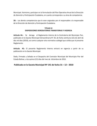 Municipal. Asimismo, participar en la formulación del Plan Operativo Anual de la Dirección
de Atención y Participación Ciudadana, en cuanto corresponda a su área de competencia.
20.- Las demás competencias que le sean asignadas por el responsable o la responsable
de la Dirección de Atención y Participación Ciudadana.
TITULO IV
DISPOSICIONES DEROGATORIAS TRANSITORIAS Y VIGENCIA
Artículo 44.- Se deroga el Reglamento Interno de la Contraloría del Municipio Piar,
publicado en la Gaceta Municipal Extraordinaria N° 29, de fecha veintiuno (21) de abril de
dos mil diez (2010), así como cualquier otra normativa sublegal que colida que el presente
Reglamento.
Artículo 45.- El presente Reglamento Interno entrará en vigencia a partir de su
publicación en la Gaceta Municipal.
Dado, Firmado y Sellado en el Despacho del Contralor Municipal del Municipio Piar del
Estado Bolívar, a los quince (15) días del mes de diciembre de 2010.
Publicada en la Gaceta Municipal Nº 141 de fecha 31 – 12 – 2010
 