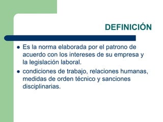 DEFINICIÓN
 Es la norma elaborada por el patrono de
acuerdo con los intereses de su empresa y
la legislación laboral.
 condiciones de trabajo, relaciones humanas,
medidas de orden técnico y sanciones
disciplinarias.
 
