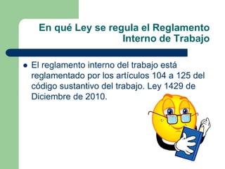 En qué Ley se regula el Reglamento
Interno de Trabajo
 El reglamento interno del trabajo está
reglamentado por los artículos 104 a 125 del
código sustantivo del trabajo. Ley 1429 de
Diciembre de 2010.
 