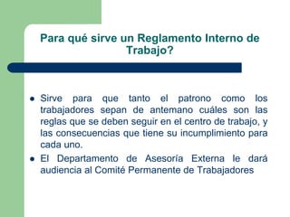 Para qué sirve un Reglamento Interno de
Trabajo?
 Sirve para que tanto el patrono como los
trabajadores sepan de antemano cuáles son las
reglas que se deben seguir en el centro de trabajo, y
las consecuencias que tiene su incumplimiento para
cada uno.
 El Departamento de Asesoría Externa le dará
audiencia al Comité Permanente de Trabajadores
 