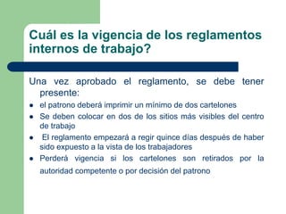 Cuál es la vigencia de los reglamentos
internos de trabajo?
Una vez aprobado el reglamento, se debe tener
presente:
 el patrono deberá imprimir un mínimo de dos cartelones
 Se deben colocar en dos de los sitios más visibles del centro
de trabajo
 El reglamento empezará a regir quince días después de haber
sido expuesto a la vista de los trabajadores
 Perderá vigencia si los cartelones son retirados por la
autoridad competente o por decisión del patrono
 