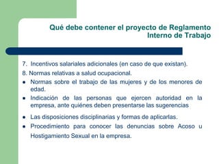 Qué debe contener el proyecto de Reglamento
Interno de Trabajo
7. Incentivos salariales adicionales (en caso de que existan).
8. Normas relativas a salud ocupacional.
 Normas sobre el trabajo de las mujeres y de los menores de
edad.
 Indicación de las personas que ejercen autoridad en la
empresa, ante quiénes deben presentarse las sugerencias
 Las disposiciones disciplinarias y formas de aplicarlas.
 Procedimiento para conocer las denuncias sobre Acoso u
Hostigamiento Sexual en la empresa.
 