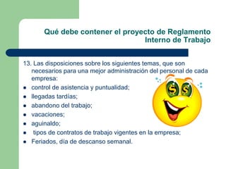 Qué debe contener el proyecto de Reglamento
Interno de Trabajo
13. Las disposiciones sobre los siguientes temas, que son
necesarios para una mejor administración del personal de cada
empresa:
 control de asistencia y puntualidad;
 llegadas tardías;
 abandono del trabajo;
 vacaciones;
 aguinaldo;
 tipos de contratos de trabajo vigentes en la empresa;
 Feriados, día de descanso semanal.
 