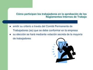 Cómo participan los trabajadores en la aprobación de los
Reglamentos Internos de Trabajo
 emitir su criterio a través del Comité Permanente de
Trabajadores (as) que se debe conformar en la empresa
 su elección se hará mediante votación secreta de la mayoría
de trabajadores
 