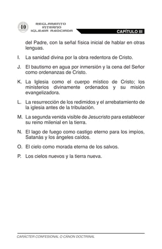 10
del Padre, con la señal física inicial de hablar en otras
lenguas.
I.	 La sanidad divina por la obra redentora de Cristo.
J.	 El bautismo en agua por inmersión y la cena del Señor
como ordenanzas de Cristo.
K.	 La Iglesia como el cuerpo místico de Cristo; los
ministerios divinamente ordenados y su misión
evangelizadora.
L.	 La resurrección de los redimidos y el arrebatamiento de
la iglesia antes de la tribulación.
M.	 La segunda venida visible de Jesucristo para establecer
su reino milenial en la tierra.
N.	 El lago de fuego como castigo eterno para los impíos,
Satanás y los ángeles caídos.
O.	 El cielo como morada eterna de los salvos.
P.	 Los cielos nuevos y la tierra nueva.
CAPÍTULO III
CARÁCTER CONFESIONAL O CÁNON DOCTRINAL
 