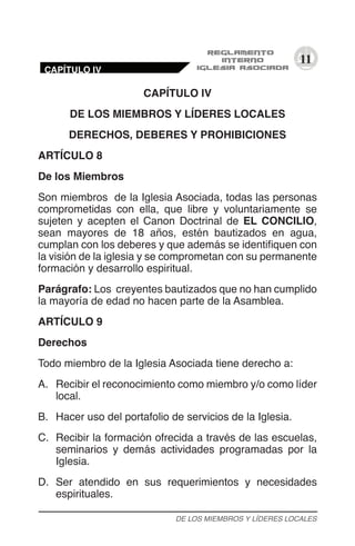 11
CAPÍTULO IV
DE LOS MIEMBROS Y LÍDERES LOCALES
DERECHOS, DEBERES Y PROHIBICIONES
ARTÍCULO 8
De los Miembros
Son miembros de la Iglesia Asociada, todas las personas
comprometidas con ella, que libre y voluntariamente se
sujeten y acepten el Canon Doctrinal de EL CONCILIO,
sean mayores de 18 años, estén bautizados en agua,
cumplan con los deberes y que además se identifiquen con
la visión de la iglesia y se comprometan con su permanente
formación y desarrollo espiritual.
Parágrafo: Los creyentes bautizados que no han cumplido
la mayoría de edad no hacen parte de la Asamblea.
ARTÍCULO 9
Derechos
Todo miembro de la Iglesia Asociada tiene derecho a:
A.	 Recibir el reconocimiento como miembro y/o como líder
local.
B.	 Hacer uso del portafolio de servicios de la Iglesia.
C.	 Recibir la formación ofrecida a través de las escuelas,
seminarios y demás actividades programadas por la
Iglesia.
D.	 Ser atendido en sus requerimientos y necesidades
espirituales.
DE LOS MIEMBROS Y LÍDERES LOCALES
CAPÍTULO IV
 