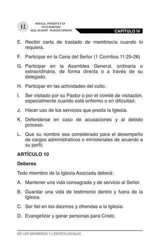 12
E.	 Recibir carta de traslado de membrecía cuando lo
requiera.
F.	 Participar en la Cena del Señor (1 Corintios 11:25-26)
G.	 Participar en la Asamblea General, ordinaria o
extraordinaria, de forma directa o a través de su
delegado.
H.	 Participar en las actividades del culto.
I.	 Ser visitado por su Pastor o por el comité de visitación,
especialmente cuando esté enfermo o en dificultad.
J.	 Hacer uso de los servicios que presta la Iglesia.
K.	 Defenderse en caso de acusaciones y al debido
proceso.
L.	 Que su nombre sea considerado para el desempeño
de cargos administrativos o ministeriales de acuerdo a
su perfil.
ARTÍCULO 10
Deberes
Todo miembro de la Iglesia Asociada deberá:
A.	 Mantener una vida consagrada y de servicio al Señor.
B.	 Guardar una vida de testimonio dentro y fuera de la
Iglesia.
C.	 Ser fiel en los diezmos y ofrendas a la Iglesia.
D.	 Evangelizar y ganar personas para Cristo.
CAPÍTULO IV
DE LOS MIEMBROS Y LÍDERES LOCALES
 