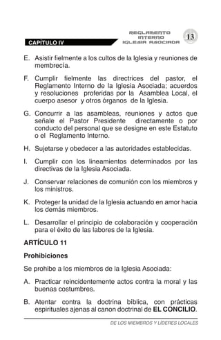 13
E.	 Asistir fielmente a los cultos de la Iglesia y reuniones de
membrecía.
F.	 Cumplir fielmente las directrices del pastor, el
Reglamento Interno de la Iglesia Asociada; acuerdos
y resoluciones proferidas por la Asamblea Local, el
cuerpo asesor y otros órganos de la Iglesia.
G.	 Concurrir a las asambleas, reuniones y actos que
señale el Pastor Presidente directamente o por
conducto del personal que se designe en este Estatuto
o el Reglamento Interno.
H.	 Sujetarse y obedecer a las autoridades establecidas.
I.	 Cumplir con los lineamientos determinados por las
directivas de la Iglesia Asociada.
J.	 Conservar relaciones de comunión con los miembros y
los ministros.
K.	 Proteger la unidad de la Iglesia actuando en amor hacia
los demás miembros.
L.	 Desarrollar el principio de colaboración y cooperación
para el éxito de las labores de la Iglesia.
ARTÍCULO 11
Prohibiciones
Se prohibe a los miembros de la Iglesia Asociada:
A.	 Practicar reincidentemente actos contra la moral y las
buenas costumbres.
B.	 Atentar contra la doctrina bíblica, con prácticas
espirituales ajenas al canon doctrinal de EL CONCILIO.
DE LOS MIEMBROS Y LÍDERES LOCALES
CAPÍTULO IV
 