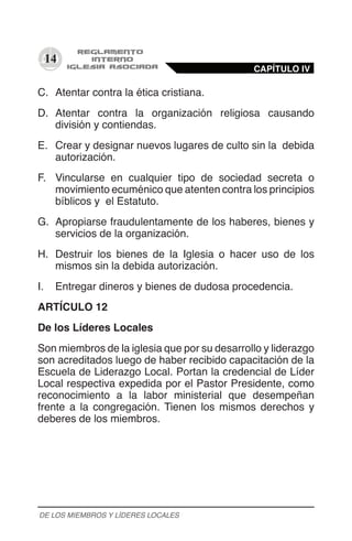 14
C.	 Atentar contra la ética cristiana.
D.	 Atentar contra la organización religiosa causando
división y contiendas.
E.	 Crear y designar nuevos lugares de culto sin la debida
autorización.
F.	 Vincularse en cualquier tipo de sociedad secreta o
movimiento ecuménico que atenten contra los principios
bíblicos y el Estatuto.
G.	 Apropiarse fraudulentamente de los haberes, bienes y
servicios de la organización.
H.	 Destruir los bienes de la Iglesia o hacer uso de los
mismos sin la debida autorización.
I.	 Entregar dineros y bienes de dudosa procedencia.
ARTÍCULO 12
De los Líderes Locales
Son miembros de la iglesia que por su desarrollo y liderazgo
son acreditados luego de haber recibido capacitación de la
Escuela de Liderazgo Local. Portan la credencial de Líder
Local respectiva expedida por el Pastor Presidente, como
reconocimiento a la labor ministerial que desempeñan
frente a la congregación. Tienen los mismos derechos y
deberes de los miembros.
CAPÍTULO IV
DE LOS MIEMBROS Y LÍDERES LOCALES
 