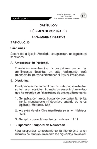 15
CAPÍTULO V
RÉGIMEN DISCIPLINARIO
SANCIONES Y RETIROS
ARTÍCULO 13
Sanciones
Dentro de la Iglesia Asociada, se aplicarán las siguientes
sanciones:
A.	 Amonestación Personal.
Cuando un miembro incurra por primera vez en las
prohibiciones descritas en este reglamento, será
amonestado personalmente por el Pastor Presidente.
B.	 Disciplina.
Es el proceso mediante el cual se entrena, se adiestra,
se forma en carácter. Su meta es corregir al miembro
que ha incurrido en faltas través de una tutoría cercana.
1.	 Se aplica con amor, buscando que quien la reciba
no la menosprecie ni desmaye cuando se le es
aplicada. Hebreos. 12:5
2.	 A través de ella Dios manifiesta su amor. Hebreos
12:6
3.	 Se aplica para obtener frutos. Hebreos. 12:11
C.	 Suspensión Temporal de Membrecía.
Para suspender temporalmente la membrecía a un
miembro se tendrán en cuenta las siguientes causales:
RÉGIMEN DISCIPLINARIO
CAPÍTULO V
 